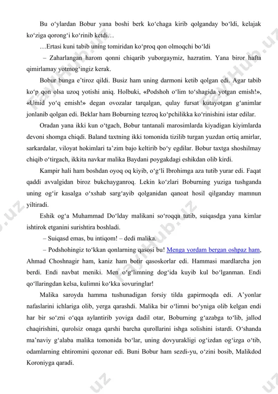 chiqarib yuborgaymiz, hazratim. yana biror hafta qimirlamay yotmogʻingiz kerak. bobur bunga e’tiroz qildi. busiz ham uning darmoni ketib qolgan edi. agar tabib koʻp qon olsa uzoq yotishi aniq. holbuki, «podshoh oʻlim toʻshagida yotgan emish!», «umid yoʻq emish!» degan ovozalar tarqalgan, qulay fursat kutayotgan gʻanimlar jonlanib qolgan edi. beklar ham boburning tezroq koʻpchilikka koʻrinishini istar edilar. oradan yana ikki kun oʻtgach, bobur tantanali marosimlarda kiyadigan kiyimlarda devoni shomga chiqdi. baland taxtning ikki tomonida tizilib turgan yuzdan ortiq amirlar, sarkardalar, viloyat hokimlari ta’zim bajo keltirib boʻy egdilar. bobur taxtga shoshilmay chiqib oʻtirgach, ikkita navkar malika baydani poygakdagi eshikdan olib kirdi. kampir hali ham boshdan oyoq oq kiyib, oʻgʻli ibrohimga aza tutib yurar edi. faqat qaddi avvalgidan biroz bukchayganroq. lekin koʻzlari boburning yuziga tushganda uning ogʻir kasalga oʻxshab sargʻayib qolganidan qanoat hosil qilganday mamnun yiltiradi. eshik ogʻa muhammad doʻlday malikani soʻroqqa tutib, suiqasdga yana kimlar ishtirok etganini surishtira boshladi. – suiqasd emas, bu …