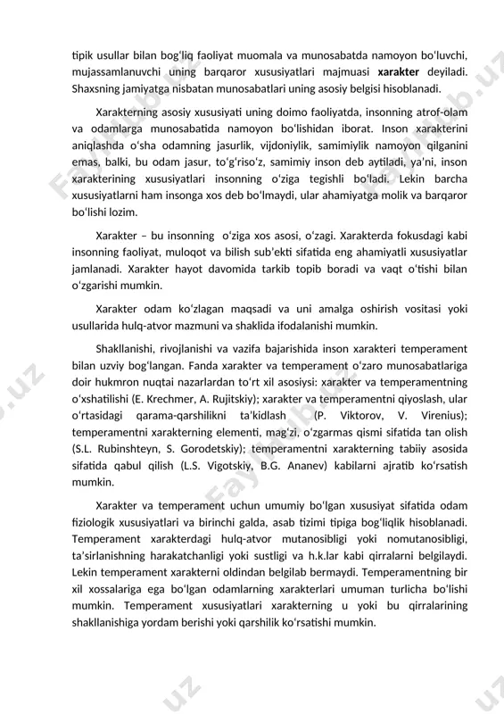 aytiladi, ya’ni, inson xarakterining xususiyatlari insonning o‘ziga tegishli bo‘ladi. lekin barcha xususiyatlarni ham insonga xos deb bo‘lmaydi, ular ahamiyatga molik va barqaror bo‘lishi lozim. xarakter – bu insonning o‘ziga xos asosi, o‘zagi. xarakterda fokusdagi kabi insonning faoliyat, muloqot va bilish sub’ekti sifatida eng ahamiyatli xususiyatlar jamlanadi. xarakter hayot davomida tarkib topib boradi va vaqt o‘tishi bilan o‘zgarishi mumkin. xarakter odam ko‘zlagan maqsadi va uni amalga oshirish vositasi yoki usullarida hulq-atvor mazmuni va shaklida ifodalanishi mumkin. shakllanishi, rivojlanishi va vazifa bajarishida inson xarakteri temperament bilan uzviy bog‘langan. fanda xarakter va temperament o‘zaro munosabatlariga doir hukmron nuqtai nazarlardan to‘rt xil asosiysi: xarakter va temperamentning o‘xshatilishi (e. krechmer, a. rujitskiy); xarakter va temperamentni qiyoslash, ular o‘rtasidagi qarama-qarshilikni ta’kidlash (p. viktorov, v. virenius); temperamentni xarakterning elementi, mag‘zi, o‘zgarmas qismi sifatida tan olish (s.l. rubinshteyn, s. gorodetskiy); temperamentni xarakterning tabiiy asosida sifatida qabul qilish (l.s. vigotskiy, b.g. ananev) kabilarni ajratib ko‘rsatish mumkin. xarakter va temperament …
