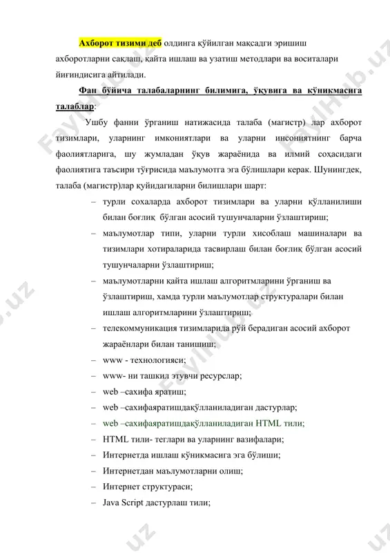 диган асосий ахборот жараёнлари билан танишиш; · www - технологияси; · www- ни ташкил этувчи ресурслар; · web –сахифа яратиш; · web –сахифаяратишдақўлланиладиган дастурлар; · web –сахифаяратишдақўлланиладиган html тили; · html тили- теглари ва уларнинг вазифалари; · интернетда ишлаш кўникмасига эга бўлиши; · интернетдан маълумотларни олиш; · интернет структураси; · java script дастурлаш тили; · html тилига javascript дастурлаш тилларини қўллаш ва динамик сайт яратиш кўникмасига эга бўлиш; · масофавий таълим технологияси ва унинг дастурий ва техник воситалари билан танишиш. ахборот тизимининг асосий мақсади – ахборотни сақлаш ва узатишни ташкил этиш. ахборот тизими ахборотга ишлов беришнинг “инсон – компьютер” тизимидан иборатдир. ахборот тизимининг функцияларини унга йўналтирилган атни билмасдан туриб амалга ошириб бўлмайди. ат ахборот тизими соҳасидан ташқарида ҳам мавжуд бўлиши мумкин. ахборот тушунчаси · информатикасоҳасининг асосий ресурси бу – ахборотдир. · ахборот - оламдаги бутун борлиқ, ундаги рўй берадиган ходисалар ва жараёнлар хақидаги хабар ва маълумотлардир. ахборот инсон нутқида, китобдаги …