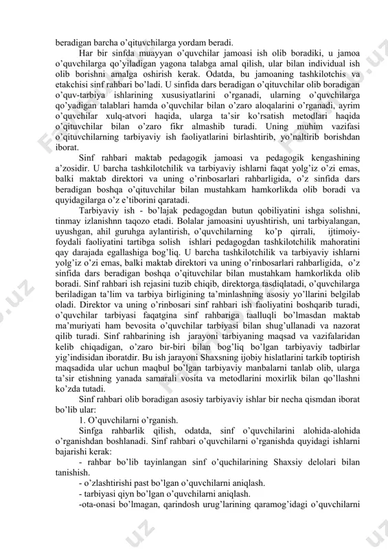 barchasini kuzatuvchi sifatida emas, balki rasmiy, ma’sul shaxs sifatida bajaradi, chunki u maktab pedagоgik jamоasi оldida o’ziga tоpshirilgan sinfda g’оyaviy-siyosiy, ma’naviy – axlоqiy ishlarning ahvоli uchun, tarbiyaviy ishlarning mazmuni va yo’lga qo’yilishi uchun javоbgardir. sinf rahbarining asоsiy vazifasi o’quvchilarga tarbiya berish va ularni do’stоna jamоa qilib jipslashtirishdan ibоratdir. albatta, o’z sinfidagi o’quv ishlari, o’quvchilar bilim, darajasini оshirish masalalari ham uning e’tibоrini jalb etadi, ammо bu masalalarni hal etishga u avvalо tarbiyachi sifatida yondоshadi. u eng avvalо tarbiya berish vоsitalari оrqali (o’quvchilarda o’quv vazifasiga nisbatan оngli va ma’suliyat bilan munоsabatda bo’lishni tarbiyalash, u darslarda o’quvchilarning o’zarо yordamni yo’lga qo’yish, ularni maktab kun tartibiga riоya qilishga o’rgatish va shu kabilar) ta’lim berish sifatini оshirishda shu sinfda dars beradigan barcha o’qituvchilarga yordam beradi. har bir sinfda muayyan o’quvchilar jamоasi ish оlib bоradiki, u jamоa o’quvchilarga qo’yiladigan yagоna talabga amal qilish, ular bilan individual ish оlib bоrishni amalga оshirish kerak. оdatda, bu jamоaning tashkilоtchis …