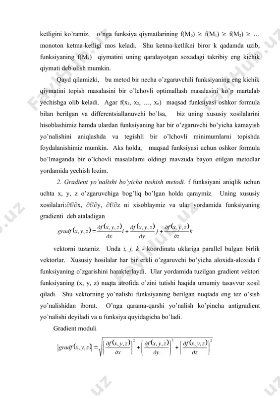 garuvchi bo’yicha aloxida-aloxida f funksiyaning o’zgarishini harakterlaydi. ular yordamida tuzilgan gradient vektori funksiyaning (x, y, z) nuqta atrofida o’zini tutishi haqida umumiy tasavvur xosil qiladi. shu vektorning yo’nalishi funksiyaning berilgan nuqtada eng tez o’sish yo’nalishidan iborat. o’nga qarama-qarshi yo’nalish ko’pincha antigradient yo’nalishi deyiladi va u funksiya quyidagicha bo’ladi. gradient moduli gradient va antigradient yunalishida funksiyaning usish va kamayish tezligini aniqlaydi. barcha boshqa yo’nalishlar bo’yicha (x, y, z) nuqtada funksiyaning o’zgarish tezligi gradient modulidan kam. bir nuqtadan ikkinchi nuqtaga o’tganda gredientning yo’nalishi ham, moduli ham, umuman aytganda, o’zgaradi. gradient tushunchasi tabiiy ravishda istalgan sondagi o’zgaruvchili funksiyaga ham o’tkaziladi. gradient yo’nalishi bo’yicha tushish metodining tavsifiga o’tamiz. uning asosiy g’oyasi minimumga funksiyaning antigradient bilan aniqlanadigan eng tez kamayish yo’nalishi bo’yicha harakat qilishdan iborat. bu g’oya qo’yidagicha amalga oshiriladi. biror usul bilan boshlag’ich nuqtani tanlaymiz, unda qaralayotgan funksiyaning gradientini xisoblaymiz va teskari, antigradient yo’nalishi bo’yicha kichkina qadam qo’yamiz. natijada shunday nuqtaga kelamizki, unda funksiyaning …
