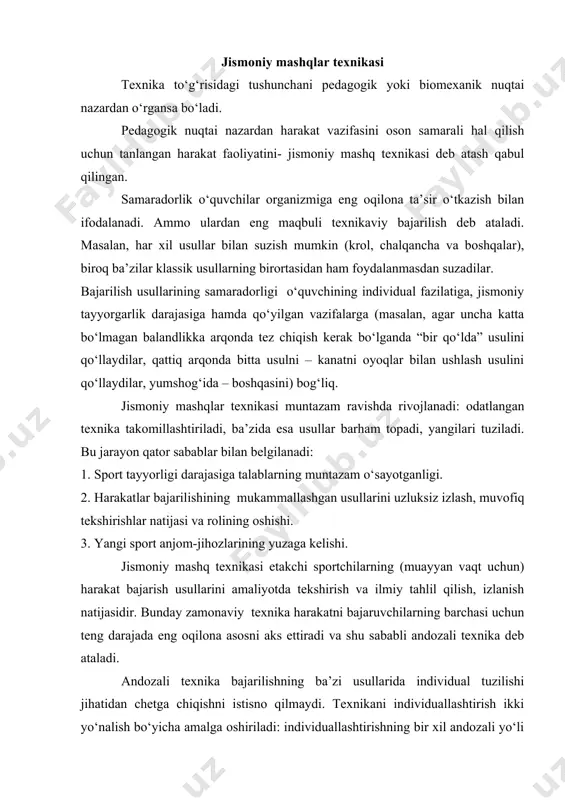 yotining asosiy muammolaridandir. bu muammo qisman harakat malakasi va ko‘nikmasiga, shuningdek jismoniy sifatlarigaham ta’luqlidir. jismoniy mashqlar texnikasi texnika to‘g‘risidagi tushunchani pedagogik yoki biomexanik nuqtai nazardan o‘rgansa bo‘ladi. pedagogik nuqtai nazardan harakat vazifasini oson samarali hal qilish uchun tanlangan harakat faoliyatini- jismoniy mashq texnikasi deb atash qabul qilingan. samaradorlik o‘quvchilar organizmiga eng oqilona ta’sir o‘tkazish bilan ifodalanadi. ammo ulardan eng maqbuli texnikaviy bajarilish deb ataladi. masalan, har xil usullar bilan suzish mumkin (krol, chalqancha va boshqalar), biroq ba’zilar klassik usullarning birortasidan ham foydalanmasdan suzadilar. bajarilish usullarining samaradorligi o‘quvchining individual fazilatiga, jismoniy tayyorgarlik darajasiga hamda qo‘yilgan vazifalarga (masalan, agar uncha katta bo‘lmagan balandlikka arqonda tez chiqish kerak bo‘lganda “bir qo‘lda” usulini qo‘llaydilar, qattiq arqonda bitta usulni – kanatni oyoqlar bilan ushlash usulini qo‘llaydilar, yumshog‘ida – boshqasini) bog‘liq. jismoniy mashqlar texnikasi muntazam ravishda rivojlanadi: odatlangan texnika takomillashtiriladi, ba’zida esa usullar barham topadi, yangilari tuziladi. bu jarayon qator sabablar bilan belgilanadi: 1. sport tayyorligi …