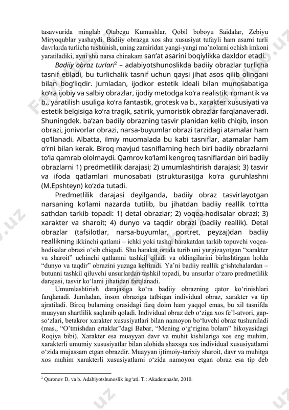 i bilan belgilanadi. badiiy obrazga xos “metaforiklik”ni “o‘xshashlik” bilangina bog‘lab qo‘ymaslik lozim. ya’ni “metaforiklik” deganda, badiiy obrazning bir narsa mohiyatini boshqa bir narsa orqali ochishga intilishi, san’atga xos fikrlash yo‘sini tushuniladi. chinakam san’atkor nigohi mohiyatga qaratiladi, u narsa-hodisalar orasidagi tashqi o‘xshashlikka emas, nigohimizdan yashirin ichki o‘xshashligiga tayanib fikrlaydi. u biz kutmagan ichki o‘xshashlikni kashf etadi, natijada o‘sha biz bilgan narsa-hodisa ko‘z oldimizda butkul yangicha bir tarzda gavdalanadi, o‘zining bizga noayon qirralarini namoyon qiladi. mas., shoir (x.davron) rangtasvir san’ati haqida yozadi: “musavvir bo‘lmoq ersang, tilingni sug‘urib ol va yaradan to‘kilgan qon rangiga quloq sol”. albatta, rangtasvirda ranglar “gapirishi” hammaga ma’lum, biroq ayni shu fikrni “gapirayotgan qon rangi” obrazi orqali berilgani – kashfiyot, metaforik fikrlash natijasi va xuddi shu narsa bizni hayratga soladi, shuurimizda muqim o‘rnashadi. mohiyatga qaragan san’atkor qobig‘iga o‘ralib yashayotgan odam bilan sassiq ko‘lmakdagi tilla baliqcha yoxud o‘zida cheksiz kuch-qudrat sezgani holda maqsadsiz yashayotgan odam bilan bemaqsad uchib yurgan burgut …