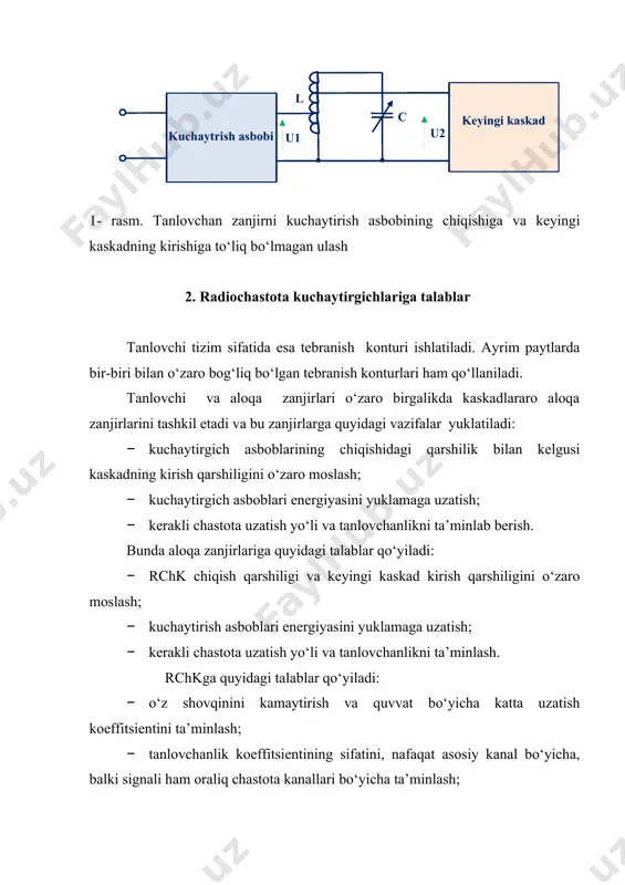 nish konturi ishlatiladi. ayrim paytlarda bir-biri bilan o‘zaro bog‘liq bo‘lgan tebranish konturlari ham qo‘llaniladi. tanlovchi va aloqa zanjirlari o‘zaro birgalikda kaskadlararo aloqa zanjirlarini tashkil etadi va bu zanjirlarga quyidagi vazifalar yuklatiladi: · kuchaytirgich asboblarining chiqishidagi qarshilik bilan kelgusi kaskadning kirish qarshiligini o‘zaro moslash; · kuchaytirgich asboblari energiyasini yuklamaga uzatish; · kerakli chastota uzatish yo‘li va tanlovchanlikni ta’minlab berish. bunda aloqa zanjirlariga quyidagi talablar qo‘yiladi: · rchk chiqish qarshiligi va keyingi kaskad kirish qarshiligini o‘zaro moslash; · kuchaytirish asboblari energiyasini yuklamaga uzatish; · kerakli chastota uzatish yo‘li va tanlovchanlikni ta’minlash. rchkga quyidagi talablar qo‘yiladi: · o‘z shovqinini kamaytirish va quvvat bo‘yicha katta uzatish koeffitsientini ta’minlash; · tanlovchanlik koeffitsientining sifatini, nafaqat asosiy kanal bo‘yicha, balki signali ham oraliq chastota kanallari bo‘yicha ta’minlash; · geterodin signalini antenna zanjiriga o‘tib ketishiga yo‘l qo‘ymaslik va h.q. 3. radiochastota kuchaytirgichlarining tasniflanishi radiochastota kuchaytirgichlari o‘ziga xos belgilari bo‘yicha quyidagi turlarga bo‘linadi: · ishlatiladigan kuchaytirish elementi bo‘yicha: lampali, …