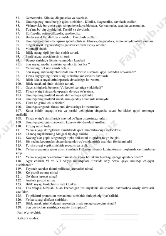 ari. klinika, diagnostika va davolash. 1. gonartroz. etiologiya, patogenez, rentgenodiagnostika. konservativ davolash usullari. tasnifi va jarrohlik kesimlari. 1. madelung kasalligi. diagnostika, tasnifi va operativ davolash. 1. tizza bo‘g‘imi artriti. klinika, diagnostika, davolash. 1. son suyagi diafizi sinishalari. diagnostika, operativ jarrohlik kesimlari va davolash usullari. 1. umurtqa pog‘onasi bel qismi disk churrasi. diagnostika, konservativ va operativ davolash. 1. bo‘g‘imlarda operatsiya turlari, jarrohlik kesimlari. 1. bolalarda poliomiyelit kasallagida oyoq panjasi deformatsiya turlari, deformatsiya rivojlanish mexanizmlari 1. bolalarda yelka suyagi do‘nglararo sinishlari. klinika, diagnostika va davolash. 1. menisk jarohatlari. diagnostika va davolash. 1. displastik koksartroz. klinika, diagnostika va davolash. 1. paylarda operatsiya turlari, jarrohlik kesimlari. 1. tug‘ma maymoqlik. klinika, konservativ davolash va operativ davolash, reabilitatsiya usullari 1. bolalarda yelka suyagi bo‘g‘im yuzi boshchasi epifizeolizi. operativ davolash. 1. lisfrank bo‘g‘imida sinib-chiqishlari. jarohat mexanizmi. davolash usullari. 1. soxta bo‘g‘im tasnifisi. diagnostika va davolash. 1. mushaklarda operatsiya turlari. 1. tug‘ma bilak-qo‘l kafti deformatsiyasi. turlari. etiopatogenez va …