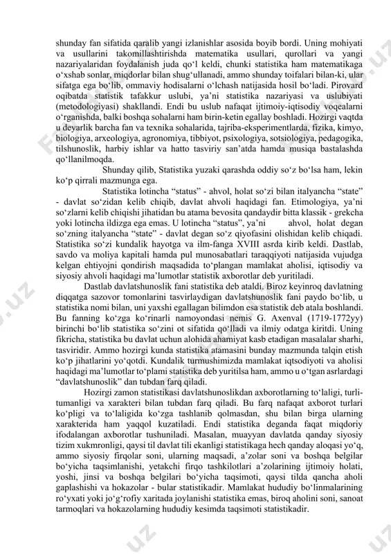 fan sohasiga aylantirdi. ammo, ilk bor statistika davlatni boshqarish muhim quroli sifatida shakllangan va rivojlanib borgan bo‘lsa ham, shu bilan bir vaqtda ko‘pdan ko‘p voqealarni, faktlarni miqdoriy jihatdan hisobga olish va ma’lum darajada tartibga solish natijasida ilmiy jihatdan juda qiziqarli materiallar ham jamg‘arildi. bu ishning dastlabki onlaridayoq sezgir kuzatuvchi tarqoq butunlay tasodifiy tuyulgan o‘g‘il yoki qiz bola tug‘ilish soni, nikoxlanish, yoki u yo bu yoshda o‘lish soni va shularga o‘xshash hodisalarda ma’lum tartib- qoidalar borligini payqab hayratda qoldi. natijada buning sabablarini anglash ishtiyoqi kishida uyg‘onib, ularni tushuntirish yo‘llarini izlab topish ehtiyoji tug‘ildi. ana shu ehtiyojni qondirish uchun statistika xizmat qilaboshlashi bilan birga ilm-fan sohasiga aylandi. amaliy faoliyatda to‘plangan tajribalarni umumlashtirish yo‘li bilan dastlab davlatni boshqarish uchun zarur ma’lumotlar to‘plash, qayta ishlash, tahlil qilish va talqin etish qoidalari, tartiblari, yo‘llari, usullari yaratildi. statistika ana shunday fan sifatida qaralib yangi izlanishlar asosida boyib bordi. uning mohiyati va usullarini takomillashtirishda matematika usullari, qurollari …