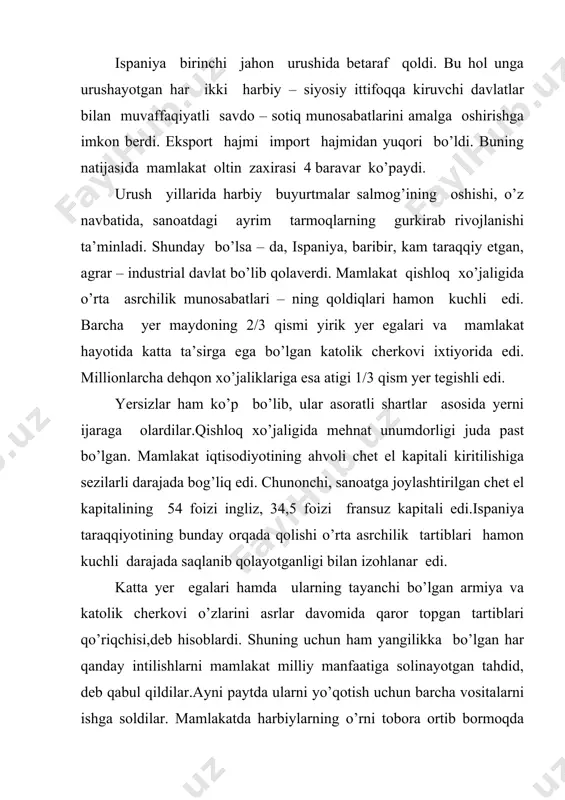 r to’dasi) xx asrda mamlakat siyosiy hayotiga tez – tez aralashib turish quroliga aylangan. ispaniya urush harakatlarida qatnashmagan bo’lsa – da,urush mamlakat aholisi turmush darajasini og’ir ahvolga solib qo’ydi. chunonchi, oziq – ovqat mahsulotlarining narxi 65 foizga ortdi. inflatsiya kuchaydi va real ish haqi kamaydi. buning oqibatida 1917 – yil 13 – avgustda mamlakatda yalpi siyosiy ish tashlash ro’y berdi. namoyishchilar monarxiyani tugatishni, ta’sis majlisi chaqirishni va respublika hukumatini tuzishni talab qildilar. ish tashlash shiddatli ko’cha janglariga aylanib ketdi. hukumat mamlakatda qamal e’lon qildi va armiyaning kuchi bilan tartib o’rnatdi. 1918 – 1920 – yillarda ispaniyada inqilobiy harakat to’lqini yanada kuchaydi. bu hol hukmron doiralarni sarosimaga solib qo’ydi. shu yillar davomida hukumat 8 marta almashdi. hukumat yetilgan dolzarb ijtimoiy muammolarni hal etishga ojizlik qildi. vujudga kelgan bu ahvol mamlakatda harbiy diktatura o’rnatilishi xavfini tug’dirdi. hukumat ijtimoiy harakatni bostirish uchun qanchalik harakat qilmasin, baribir, qator talablarni bajarishga majbur bo’ldi. chunonchi,1920 – …