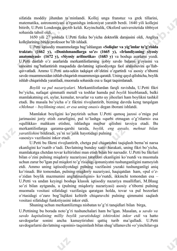 oblanadi. keyinchalik, bu maktab ta’limoti a.smit, d.rikardo j.b. sey, t.maltus tomonidan rivojlantirildi va j.s. mill, k.marks tomonidan yakunlandi. ularni biz keyingi mavzularda ko’rib chiqamiz. 1. u.pettining iqtisodiy ta’limoti uilyam petti (1623–1687) – angliya klassik siyosiy iqtisodining asoschisidir. k.marks so’zi bilan aytganda, u.petti-«siyosiy iqtisodning otasi... buyuk tadqiqotchi - iqtisodchi». u.petti har tomonlama yuksak bilimli odam bo’lgan. u angliyaning janubidagi romsi shahrida hunarmand- matochi oilasida tug’ildi. o’n to’rt yoshida ota kasbini egallashdan voz kechgan u.petti uydan chiqib ketadi va kemada yollanma dengizchi (yunga) bo’lib xizmat qiladi. oradan bir yil o’tgach, taqdir taqozosi bilan oyog’i lat egan u.petti franstiya hududidagi bir qirg’oqda qoldirib ketiladi. bu notanish chet o’lkalarda lotin tilini bilganligi tufayli u kan kollejiga qabul qilindi va tinglovchi sifatida moddiy jihatdan ta’minlandi. kollej unga franstuz va grek tillarini, matematika, astronomiyani o’rganishga imkoniyat yaratib berdi. 1640 yili kollejni bitirib, u.petti londonga qaytib keldi. keyinchalik, oksford universitetida tibbiyot sohasida tahsil oldi. 1650 yili 27 …