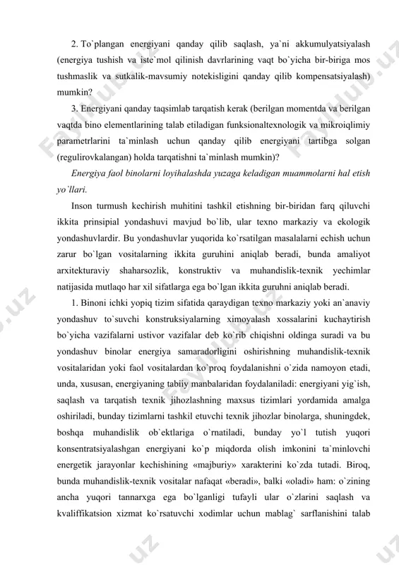 ashuv to`suvchi konstruksiyalarning ximoyalash xossalarini kuchaytirish bo`yicha vazifalarni ustivor vazifalar deb ko`rib chiqishni oldinga suradi va bu yondashuv binolar energiya samaradorligini oshirishning muhandislik-texnik vositalaridan yoki faol vositalardan ko`proq foydalanishni o`zida namoyon etadi, unda, xususan, energiyaning tabiiy manbalaridan foydalaniladi: energiyani yig`ish, saqlash va tarqatish texnik jihozlashning maxsus tizimlari yordamida amalga oshiriladi, bunday tizimlarni tashkil etuvchi texnik jihozlar binolarga, shuningdek, boshqa muhandislik ob`ektlariga o`rnatiladi, bunday yo`l tutish yuqori konsentratsiyalashgan energiyani ko`p miqdorda olish imkonini ta`minlovchi energetik jarayonlar kechishining «majburiy» xarakterini ko`zda tutadi. biroq, bunda muhandislik-texnik vositalar nafaqat «beradi», balki «oladi» ham: o`zining ancha yuqori tannarxga ega bo`lganligi tufayli ular o`zlarini saqlash va kvaliffikatsion xizmat ko`rsatuvchi xodimlar uchun mablag` sarflanishini talab etadi, bu esa o`z navbatida ularni yuqori va ortiqcha energiya faollikka ega bo`lgan yirik jamoat binolari va sanoat ob`ektlariga iqtisodiy jihatdan samarali qo`llash sohasini ma`lum darajada chegaralaydi. 2. energiya samarador (xususan, energiya faol) binolarni loyihalashga qaratilgan ekologik yondashuv binoni dastlab tashhi muhit …
