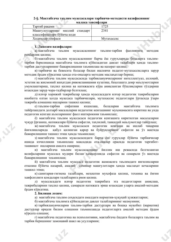 йўналишидаги қайта тайёрлов курсини ўтаган; б) хорижий тиллардан бирининг бошланғич босқичини ва ахборот-коммуникация технологияларидан фойдаланишни билиши; в) беш йилдан кам бўлмаган педагогик ва уч йилдан кам бўлмаган методист иш стажи. 2-§. мактабгача таълим муассасалари тарбиячи-методисти вазифасининг малака тавсифлари тартиб рақами 1725 машғулотларнинг миллий стандарт классификатори бўйича коди 2341 ходимлар тоифаси мутахассис 1. лавозим вазифалари: а) мактабгача таълим муассасасининг таълим-тарбия фаолиятига методик раҳбарлик қилиш; б) мактабгача таълим муассасасининг барча ёш гуруҳларида болаларга таълим-тарбия берилишида мактабгача таълимга қўйиладиган давлат талаблари ҳамда таълим-тарбия дастурларининг бажарилишини таъминлаш ва назорат қилиш; в) тарбиячи ва бевосита болалар билан ишловчи педагог-мутахассисларга зарур методик ёрдам кўрсатиш ҳамда ота-оналарга методик маслаҳатлар бериш; г) мактабгача таълим муассасасида тарбияланувчиларнинг интеллектуал, ахлоқий, эстетик ва жисмоний жиҳатдан ривожланишини кузатиш, баҳолашга доир маълумотларни умумлаштириш, таҳлил қилиш ва натижасига кўра аниқланган бўшлиқларни тўлдириш юзасидан зарур чора-тадбирлар белгилаш; д) илғор хорижий тажрибалар ҳамда муассасадаги илғор педагогик тажрибаларни инобатга олган ҳолда муассаса тарбиячилари, мутахассис педагоглари ўртасида ўзаро …