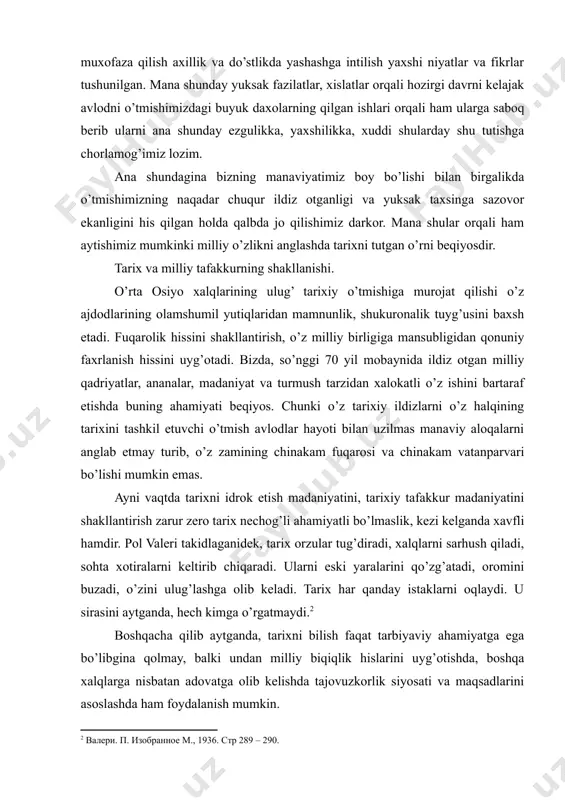tinchligi va baxt saodatini muxofaza qilish axillik va do’stlikda yashashga intilish yaxshi niyatlar va fikrlar tushunilgan. mana shunday yuksak fazilatlar, xislatlar orqali hozirgi davrni kelajak avlodni o’tmishimizdagi buyuk daxolarning qilgan ishlari orqali ham ularga saboq berib ularni ana shunday ezgulikka, yaxshilikka, xuddi shularday shu tutishga chorlamog’imiz lozim. ana shundagina bizning manaviyatimiz boy bo’lishi bilan birgalikda o’tmishimizning naqadar chuqur ildiz otganligi va yuksak taxsinga sazovor ekanligini his qilgan holda qalbda jo qilishimiz darkor. mana shular orqali ham aytishimiz mumkinki milliy o’zlikni anglashda tarixni tutgan o’rni beqiyosdir. tarix va milliy tafakkurning shakllanishi. o’rta osiyo xalqlarining ulug’ tarixiy o’tmishiga murojat qilishi o’z ajdodlarining olamshumil yutiqlaridan mamnunlik, shukuronalik tuyg’usini baxsh etadi. fuqarolik hissini shakllantirish, o’z milliy birligiga mansubligidan qonuniy faxrlanish hissini uyg’otadi. bizda, so’nggi 70 yil mobaynida ildiz otgan milliy qadriyatlar, ananalar, madaniyat va turmush tarzidan xalokatli o’z ishini bartaraf etishda buning ahamiyati beqiyos. chunki o’z tarixiy ildizlarni o’z halqining tarixini tashkil etuvchi o’tmish …