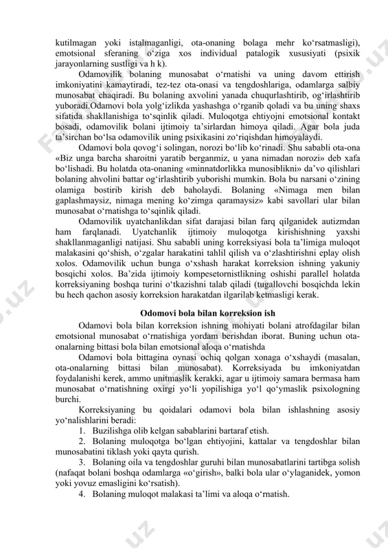 rreksiya metodlarini diqqat bilan ko‘rib chiqishni taqozo etadi. 1. agressiyaga moyillikni e’tiborga olmay qo‘yish, unga atrofdagilarning diqqat qaratmasligi.. 2. agressiv harakatlarni o‘yin mazmuniga kiritish va unga yangi emotsional mazmun berish. bu orqali bolaning atrofdagilarga zarar yetkazmagan holda agressiv moyilligini chiqarib yuborish (masalan, qaroqchi va kazaklar o‘yinida agressiv xulqli bolaga qaroqchi rolini berish). odamovilik va uning korreksiyasi. odamovilik – og‘ish bo‘lib, muloqot doirasining torayishi, atrofdagilar bilan emotsional munosabatda bo‘lish imkoniyatining kamayishi, yangi ijtimoiy munosabatlarni o‘rnatishda yosh davrlariga xos bo‘lgan qiyinchiliklar bilan namoyon bo‘ladi. bu og‘ishning sababi quyidagilar bo‘lishi mumkin: uzoq davom etgan stress (masalan ota-onaning ajrashishi), emotsional muloqotning yetishmasligi ( masalan, uzoq vaqt kasalxonada bo‘lish, yoki ba’zan bolaning ota-ona uchun kutilmagan yoki istalmaganligi, ota-onaning bolaga mehr ko‘rsatmasligi), emotsional sferaning o‘ziga xos individual patalogik xususiyati (psixik jarayonlarning sustligi va h k). odamovilik bolaning munosabat o‘rnatishi va uning davom ettirish imkoniyatini kamaytiradi, tez-tez ota-onasi va tengdoshlariga, odamlarga salbiy munosabat chaqiradi. bu bolaning axvolini …