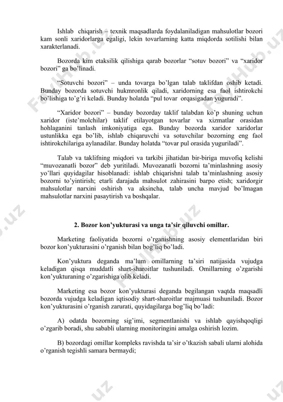 i” ga bo’linadi. “sotuvchi bozori” – unda tovarga bo’lgan talab taklifdan oshib ketadi. bunday bozorda sotuvchi hukmronlik qiladi, xaridorning esa faol ishtirokchi bo’lishiga to’g’ri keladi. bunday holatda “pul tovar orqasigadan yuguradi”. “xaridor bozori” – bunday bozorday taklif talabdan ko’p shuning uchun xaridor (iste’molchilar) taklif etilayotgan tovarlar va xizmatlar orasidan hohlaganini tanlash imkoniyatiga ega. bunday bozorda xaridor xaridorlar ustunlikka ega bo’lib, ishlab chiqaruvchi va sotuvchilar bozorning eng faol ishtirokchilariga aylanadilar. bunday holatda “tovar pul orasida yuguriladi”. talab va taklifning miqdori va tarkibi jihatidan bir-biriga muvofiq kelishi “muvozanatli bozor” deb yuritiladi. muvozanatli bozorni ta’minlashning asosiy yo’llari quyidagilar hisoblanadi: ishlab chiqarishni talab ta’minlashning asosiy bozorni to’yintirish; etarli darajada mahsulot zahirasini barpo etish; xaridorgir mahsulotlar narxini oshirish va aksincha, talab uncha mavjud bo’lmagan mahsulotlar narxini pasaytirish va boshqalar. 2. bozor kon’yukturasi va unga ta’sir qiluvchi omillar. marketing faoliyatida bozorni o’rganishning asosiy elementlaridan biri bozor kon’yukturasini o’rganish bilan bog’liq bo’ladi. kon’yuktura deganda ma’lum omillarning ta’siri …