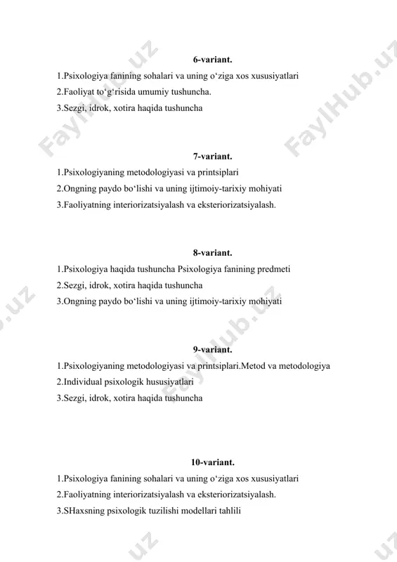 2.faoliyatning o‘zlashtirilishi va malakalarni egallash. 3.sezgi, idrok, xotira haqida tushuncha 14-variant. 1.psixologiya haqida tushunchapsixologiya fanining predmeti 2.ongning paydo bo‘lishi va uning ijtimoiy-tarixiy mohiyati 3.“endopsixika” va “ekzopsixika” haqida tushuncha. 15-variant. 1.psixologiyaning metodologiyasi va printsiplari. aks ettirish 2.sezgi, idrok, xotira haqida tushuncha 3.idrok va uning xususiyatlari, turlari 16-variant. 1.psixologiya fanining vujudga kelishi.psixologiya fanining predmeti 2.psixikaning fiziologik mexanizmlari 3.kasbiy faoliyatni psixologik baholash.inson hayoti va faoliyatini o‘zgartiruvchi asosiy omillar 17-variant. 1.psixologiya haqida tushuncha psixologiya fanining predmeti 2.ongning paydo bo‘lishi va uning ijtimoiy-tarixiy mohiyati 3.“endopsixika” va “ekzopsixika” haqida tushuncha. 18-variant. 1.ongning paydo bo‘lishi va uning ijtimoiy-tarixiy mohiyati 2.shaxsning ichki regulyatsiyasi 3.diqqatning neyrofiziologik mexanizmlari (retikulyar tizimi aktivatsiyasi) 19-variant. 1.psixologiya fanining vujudga kelishi. psixologiya fanining predmeti 2.psixikaning fiziologik mexanizmlari 3.“endopsixika” va “ekzopsixika” haqida tushuncha. 20-variant. 1.faoliyat to‘g‘risida umumiy tushuncha. 2.shaxsning ichki regulyatsiyasi 3.diqqat turlari 21-variant. 1.psixologiya va uning moddiy asoslari.psixologiya fanining predmeti 2.psixika va aks ettirish. 3.shaxsning ichki regulyatsiyasi 22-variant. 1.psixologiya haqida tushunchapsixologiya fanining predmeti 2.diqqat turlari …