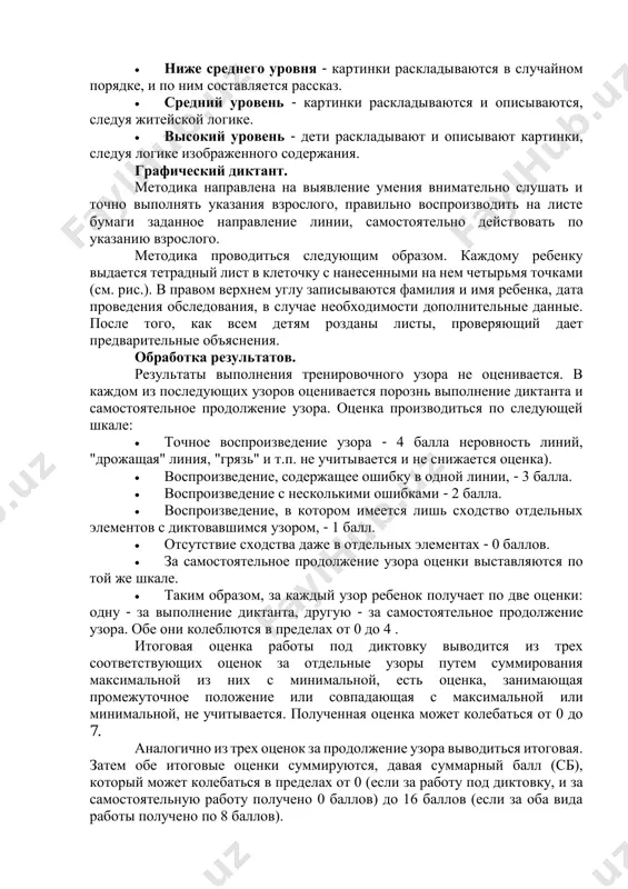 , но если же он исправляет ошибку, задание повторяется с другим набором картинок. уровни выполнения:  ниже среднего уровня - картинки раскладываются в случайном порядке, и по ним составляется рассказ.  средний уровень - картинки раскладываются и описываются, следуя житейской логике.  высокий уровень - дети раскладывают и описывают картинки, следуя логике изображенного содержания. графический диктант. методика направлена на выявление умения внимательно слушать и точно выполнять указания взрослого, правильно воспроизводить на листе бумаги заданное направление линии, самостоятельно действовать по указанию взрослого. методика проводиться следующим образом. каждому ребенку выдается тетрадный лист в клеточку с нанесенными на нем четырьмя точками (см. рис.). в правом верхнем углу записываются фамилия и имя ребенка, дата проведения обследования, в случае необходимости дополнительные данные. после того, как всем детям розданы листы, проверяющий дает предварительные объяснения. обработка результатов. результаты выполнения тренировочного узора не оценивается. в каждом из последующих узоров оценивается порознь выполнение диктанта и самостоятельное продолжение узора. оценка …