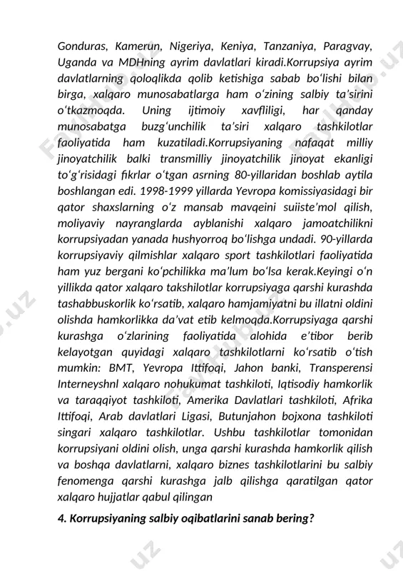 ka ittifoqi, arab davlatlari ligasi, butunjahon bojxona tashkiloti singari xalqaro tashkilotlar. ushbu tashkilotlar tomonidan korrupsiyani oldini olish, unga qarshi kurashda hamkorlik qilish va boshqa davlatlarni, xalqaro biznes tashkilotlarini bu salbiy fenomenga qarshi kurashga jalb qilishga qaratilgan qator xalqaro hujjatlar qabul qilingan 4. korrupsiyaning salbiy oqibatlarini sanab bering? javob: korrupsiyaning tushunchasi va uning mohiyati, o‘zbekistonda korrupsiyaga qarshi kurash ahvoli va uning ijtimoiy xavfliligi, xalqaro jamoatchilikni birlashib, korrupsiya muammosiga qarshi kurashish masalalari, 2003 yilning 31 oktyabr kuni bmtning korrupsiyaga qarshi kurash konvensiyasi imzolanishi, 2008 yil 7 iyul kuni birinchi prezidentimiz i.a.karimov tomonidan o‘zbekiston respublikasining "birlashgan millatlar tashkilotining korrupsiyaga qarshi kurash konvensiyasiga (nyu-york 2003 yil 31 oktyabr) qo‘shilishi to‘g‘risida”gi qonuni imzolanishi, korrupsiyaning salbiy oqibatlari, o‘zbekiston respublikasi jinoyat kodeksining maxsus qismi normalarini tahlil qilib, korrupsiya bilan bog‘liq jinoiy qilmishlar uchun javobgarlik belgilanganligi to‘g‘risida ma’lumot berdi. shuningdek, korrupsiyani oldini olishning choralari va uning asosiy yo‘nalishlari, korrupsiyaning iqtisodiy-ijtimoiy, ma’naviy-ruhiy va tashkiliy-boshqaruv va huquqiy omillari hamda korrupsion …