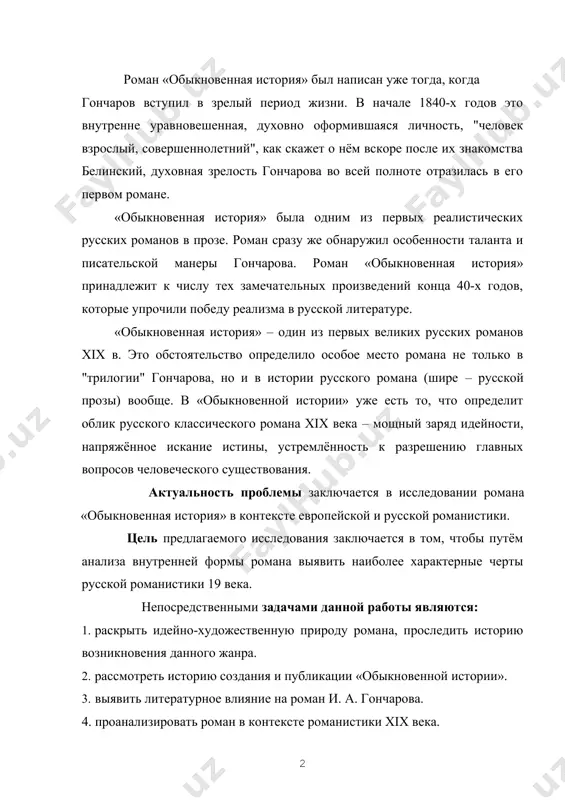 нистики 19 века. непосредственными задачами данной работы являются: 1. раскрыть идейно-художественную природу романа, проследить историю возникновения данного жанра. 2. рассмотреть историю создания и публикации «обыкновенной истории». 3. выявить литературное влияние на роман и. а. гончарова. 4. проанализировать роман в контексте романистики xix века. объектом исследования стал роман и.а. гончарова «обыкновенная история». предметом исследования являются вопросы воспитания рассматриваемые в романе и.а. гончарова «обыкновенная история» степень изученности проблемы заключается в том, что тема воспитания в русской литературе 19 века затрагивалась многими писателями того периода, многими исследователями и критиками, в частности алексеевым а.д., евстратовым н.г., кулешовым и многими другими. не вышло ни одной монографии, целиком посвященной этому вопросу. статьи, дающие анализ романа, исследуют отдельные аспекты этой темы и на дают представления о целостном решении проблемы. методологической основой являются работы президента республики узбекистан и.а. каримова; теоретические работы по истории литературы; научные и критические статьи по творчеству и.а. гончарова. в ходе работы нами использовались различные …