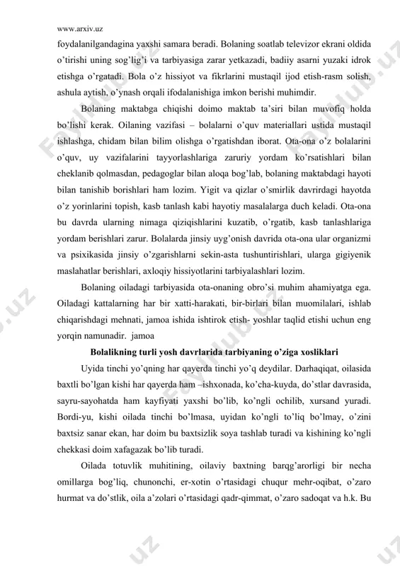 kin-asta tushuntirishlari, ularga gigiyenik maslahatlar berishlari, axloqiy hissiyotlarini tarbiyalashlari lozim. bolaning oiladagi tarbiyasida ota-onaning obro’si muhim ahamiyatga ega. oiladagi kattalarning har bir xatti-harakati, bir-birlari bilan muomilalari, ishlab chiqarishdagi mehnati, jamoa ishida ishtirok etish- yoshlar taqlid etishi uchun eng yorqin namunadir. jamoa bolalikning turli yosh davrlarida tarbiyaning o’ziga xosliklari uyida tinchi yo’qning har qayerda tinchi yo’q deydilar. darhaqiqat, oilasida baxtli bo’lgan kishi har qayerda ham –ishxonada, ko’cha-kuyda, do’stlar davrasida, sayru-sayohatda ham kayfiyati yaxshi bo’lib, ko’ngli ochilib, xursand yuradi. bordi-yu, kishi oilada tinchi bo’lmasa, uyidan ko’ngli to’liq bo’lmay, o’zini baxtsiz sanar ekan, har doim bu baxtsizlik soya tashlab turadi va kishining ko’ngli chekkasi doim xafagazak bo’lib turadi. oilada totuvlik muhitining, oilaviy baxtning barqg’arorligi bir necha omillarga bog’liq, chunonchi, er-xotin o’rtasidagi chuqur mehr-oqibat, o’zaro hurmat va do’stlik, oila a’zolari o’rtasidagi qadr-qimmat, o’zaro sadoqat va h.k. bu omillar qotarida ota-ona va kattalar bilan bolalar o’rasidagi munosabat alohida o’rinda turadi. biz bu o’rinda ana shu …