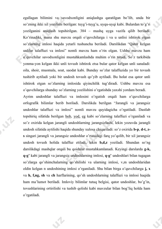 ndan so’ng darslikdagi mashqlar orqali bu qoidalar mustahkamlanadi. keyingi darslarda g-k, q-g’ kabi jarangli va jarangsiz undoshlarning imlosi, q-g’ undoshlari bilan tugagan so’zlarga qo’shimchalarning qo’shilishi va ularning imlosi, v,m undoshlaridan oldin kelgan n undoshining imlosi o’rganiladi. shu bilan birga o’quvchilarga j, x va h, f,ng, sh va ch harflarining, qo’sh undoshlarning talaffuzi va imlosi haqida ham ma’lumot beriladi. imloviy bilimlar tutuq belgisi, qator undoshlar, bo’g’in, tovushlarining ortirilishi va tushib qolishi kabi mavzular bilan bog’liq holda ham o’rgatiladi. umuman olganda, “fonetika” bo’limini o’qitish jarayonida o’quvchilarga ko’plab imloviy bilimlar berish, ularning savodxonligini yaxshilash imkoniyatlari keng. buni to’g’ri yo’lga qo’ya bilish o’qituvchi mahoratiga bog’liq. “fonetika” bo’limini o’qitishda ko’zda tutiladigan amaliy maqsadlardan biri o’quvchilarning so’z boyligini oshirishdir. bu ish quyidagi yo’llar bilan amalga oshiriladi: 1.tovushdosh so’zlar ustida ishlash orqali. tovushdosh so’zlar bir-biridan bir tovush bilan farqlanadi hamda turli ma’noga ega bo’ladi: ber-bor-bur, loy-moy-soy, choy-toy kabi. o’quvchilar har bir unli va undosh tovushning talaffuzi va …