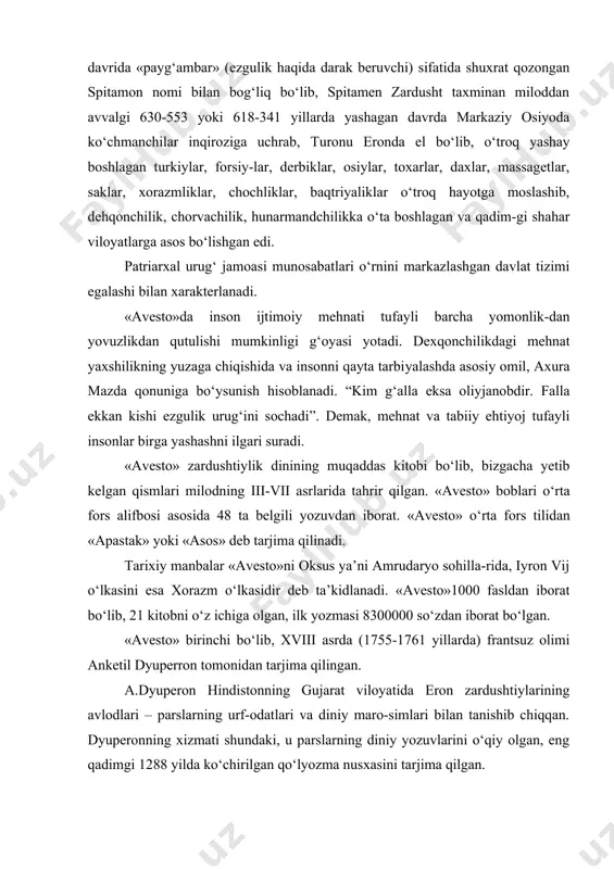 zuvlarini o‘qiy olgan, eng qadimgi 1288 yilda ko‘chirilgan qo‘lyozma nusxasini tarjima qilgan. dastlabki «avesto» 21 ta kitobdan iborat bo‘lgan. ayrim qismlari saqlanib qolgan: yasna - «qurbonlik keltirish», vispart - «hamma hukmronlar», yasht - «qadrlash», «ulug‘lash». videvdat – «devlarga qarshi qonun» bo‘lib, sosoniylar davrida tahlil qilingan. i. yasna 72 bobdan iborat hamdu sanolar, qurbonlik qilish va boshqa zardushtiylik marosimlarini bajarish paytida yoddan o‘qiladigan duolarni qiroat bilan o‘qish, otashparastlik bayramlari rasm rusumlari o‘z ifodasini topgan. ii. yasht – alohida xudolarni madx etuvchi va yovuz kuchlarga qarshi kurashda ezgu mabudalariga madadkorlik bo‘lgan kuchlarni ulug‘lovchi 22 ta qo‘shin oyatlarlardan iborat. iii. visparad 24 bobdan iborat poklik, to‘g‘rilik yo‘lini tutgan zotlar oliy tangri axura mazda barcha yaxshi xislat va fazilatlarga bag‘ishlangan. iv. vandidot 22 bobdan iborat, ularda axura mazda yaratgan 16 ta mamlakat va anxra manuning ularga yetkazgan zarari haqida so‘z yuritiladi. 20-bobida dunyodagi 1-tabib srita haqida ma’lumot beriladi. «vandidot»ning keyingi boblarida qadimgi zardushtiylar chiqargan …