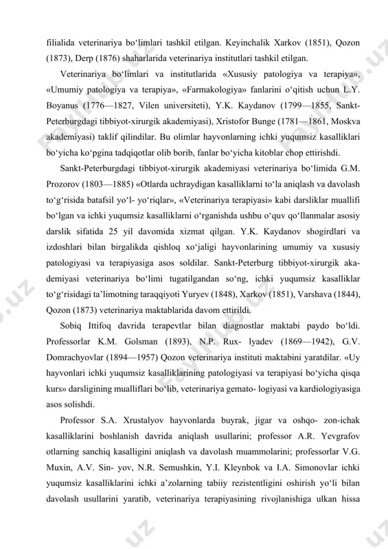 k.m. golsman (1893), n.p. rux- lyadev (1869—1942), g.v. domrachyovlar (1894—1957) qozon veterinariya instituti maktabini yaratdilar. «uy hayvonlari ichki yuqumsiz kasalliklarining patologiyasi va terapiyasi bo‘yicha qisqa kurs» darsligining mualliflari bo‘lib, veterinariya gemato- logiyasi va kardiologiyasiga asos solishdi. professor s.a. xrustalyov hayvonlarda buyrak, jigar va oshqo- zon-ichak kasalliklarini boshlanish davrida aniqlash usullarini; professor a.r. yevgrafov otlarning sanchiq kasalligini aniqlash va davolash muammolarini; professorlar v.g. muxin, a.v. sin- yov, n.r. semushkin, y.i. kleynbok va i.a. simonovlar ichki yuqumsiz kasalliklarini ichki a’zolarning tabiiy rezistentligini oshirish yo‘li bilan davolash usullarini yaratib, veterinariya terapiyasining rivojlanishiga ulkan hissa qo‘shdilar. professorlar s.i smirnov va i.g. sharabrinlar veterinariyada dispanserizatsiya ta’limotining asoschilari sifatida tanilganlar. o‘zbekiston respublikasida ichki yuqumsiz kasalliklarning diagnostikasi va terapiyasi muammolari ustida o‘zbekistonda xizmat ko‘rsatgan fan arbobi, professor x.z. ibrohimov, professorlar n.n. isomov, k.n. norboyev; dotsentlardan a.a. pokudin, m.s. habiyev, p.b. boboyev, m.b. safarov, a.j. rahmonov, b.b. bakirov, b.m. eshbo‘riyev, a.o. rahmonovlar ilmiy ishlar olib borib, veterinariya toksikologiyasi, …