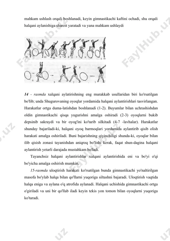 amalga oshiradi (2-3) oyoqlarni bukib depsinib sakraydi va bir oyog'ini ko'tarib silkitadi (4-7 -lavhalar). harakatlar shunday bajariladi-ki, halqani oyoq barmoqlari yordamida aylantirib qisib olish harakati amalga oshiriladi. buni bajarishning qiyinchiligi shunda-ki, oyoqlar bilan ilib qisish zonasi tayanishdan aniqroq bo'lishi kerak, faqat shun-dagina halqani aylantirish yetarli darajada mustahkam bo'ladi. tayanchsiz halqani aylantirishlar xalqani aylantirishida eni va bo'yi o'qi bo'yicha amalga oshirish mumkin. 15-rasmda uloqtirish harakati ko'rsatilgan bunda gimnas​tikachi yo'naltirilgan masofa bo'ylab halqa bilan qo'llarni yuqoriga siltashni bajaradi. uloqtirish vaqtida halqa eniga va aylana o'q atrofida aylanadi. halqani uchishida gimnastikachi ortga o'giriladi va uni bir qo'llab iladi keyin tekis yon tomon bilan oyoqlarni yuqoriga ko'taradi. 15-rasm xalqani aylantirish tik o'q atrofida bajariladi, so'ngra faollik bilan yuqoriga ko'tarish harakati amalga oshiriladi (12 - rasm). yuqoriga uloqtirishida yarim o'tirib oyoqlarni bukamiz bunda buyumni yuqoriga uloqtirishga imkon yaratiladi. rasmda erkin ilish va ushlash ko'rsatilgan. halqani dumalatish halqani gorizontal tekislik yo'nalishida dumalatish eng oddiy mashqlardan biridir. …