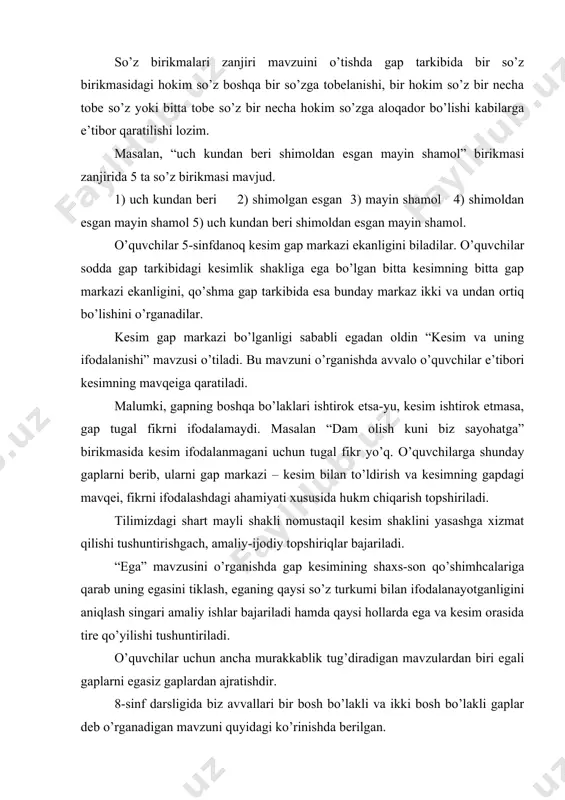 ug’diradigan mavzulardan biri egali gaplarni egasiz gaplardan ajratishdir. 8-sinf darsligida biz avvallari bir bosh bo’lakli va ikki bosh bo’lakli gaplar deb o’rganadigan mavzuni quyidagi ko’rinishda berilgan. 1.egali va egasiz gaplar (shaxsi no’malum gap) 2.egasi yashiringan gaplar ( 1.egasi (shaxsi) ma’lum gaplar. 2.egasi (shaxsi) umumlashgan gaplar) 3.atov gaplar. 4.so’z gaplar. gapning ikkinchi darajali bo’laklari 5-sinfda ham o’rganilgan . 8-sinfda hol, to’ldiruvchi va aniqlovchi ustida alohida-alohida ish olib boriladi. hol yuzasidan ijodiy-amaliy ishlar – ularning manoviy turlarini aniqlash; ularni sodda va murakkablarga ajratish; hollarning so’z, takror so’z, so’z birikmasi, ibora va kengaygan birikmalar bilan ifodalanishu kabilarga qaratilishi lozim. to’ldiruvchi mavzusi yuzasidan quyidagi ishlar bajarilishi maqsadga muvofiq: - berilgan gaplardan to’ldiruvchilarni ajratish; - to’ldiruvchi va uning ifodalanishini izohlash, uning so’roqlari ustida ishlash; to’ldiruvchining so’z, so’z birikmasi, kengaytirilgan birikma va gap bilan ifodalanishi ustida amaliy ishlar; - vositali to’ldiruvchilar, ularda kelishik shakllari va ko’makchilar ma’nodoshligi masalasi v.h. aniqlovchi so’z kengaytiruvchisi bo’lganligi uchun ham hol …