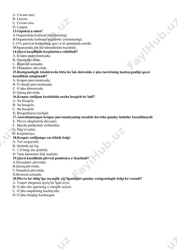 poksiya nima? a.organizmda kislorod yetishmasligi; b.organizmda korbanat angidritni yetishmasligi; c.co2 parsiyal bosimining qon va to‘qimalarda ortishi; dorganizmda suv tuz almashishni buzulishi. 14.qaysi kasallikda krepitatsiya eshitiladi? a. krupoz pnevmoniyada; b. quruq plevritda; c. bronxial astmada; d. ekssudativ plevritda. 15.rentgenologik tekshiruvda bitta bo`lak doirasida o`pka tasvirining kuchayganligi qaysi kasallikda aniqlanadi? a. krupoz pnevmoniyada; b. o`choqli pnevmoniyada; c. o`pka abstsessida; d. quruq plevritda. 16.krupоz zоtiljаm kеchishidа nеchа bоsqich bo`lаdi? a. 5tа bоsqich; b. 3tа bоsqich; c. 4tа bоsqich; d. bоsqichlаrsiz kеchаdi. 17.asoratlanmagan krupoz pnevmoniyaning tuzalish davrida qanday holatlar kuzatilmaydi: e. plevra ishqalanish shovqini; f. mayda pufakchali xirillashlar; g. dag’al nafas; h. krepitatsiya. 18.krupоz zоtiljаmgа xоs klinik bеlgi: a. tеri sаrgаyishi; b. qоrindа оg’riq; c. 1,5l bаlg`аm аjrаlishi; d. tаnа hаrоrаtini litik tushishi. 19.qaysi kasallikda plevral punktsiya o`tkaziladi? a.ekssudativ plevritda; b.quruq plevritda; c.surunkali plevritda; d.bronxial astmada. 20.plevra bo`shlig’iga suyuqlik yig’ilganligini qanday rentgenologik belgi ko`rsatadi? a. yuqori chegarasi qiyiq bo`lgan soya; b. o`pka cho`qqisining o`choqlik …