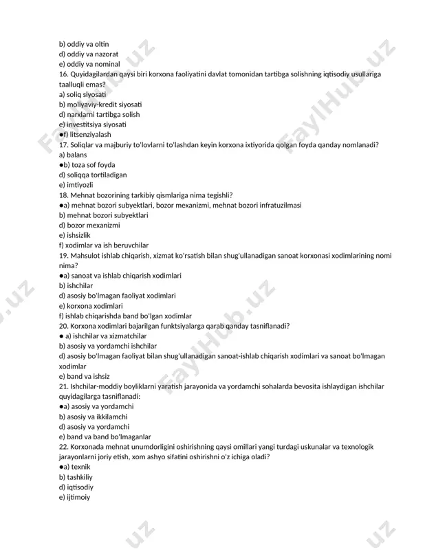 e) oddiy va nominal 16. quyidagilardan qaysi biri korxona faoliyatini davlat tomonidan tartibga solishning iqtisodiy usullariga taalluqli emas? a) soliq siyosati b) moliyaviy-kredit siyosati d) narxlarni tartibga solish e) investitsiya siyosati ●f) litsenziyalash 17. soliqlar va majburiy to'lovlarni to'lashdan keyin korxona ixtiyorida qolgan foyda qanday nomlanadi? a) balans ●b) toza sof foyda d) soliqqa tortiladigan e) imtiyozli 18. mehnat bozorining tarkibiy qismlariga nima tegishli? ●a) mehnat bozori subyektlari, bozor mexanizmi, mehnat bozori infratuzilmasi b) mehnat bozori subyektlari d) bozor mexanizmi e) ishsizlik f) xodimlar va ish beruvchilar 19. mahsulot ishlab chiqarish, xizmat ko'rsatish bilan shug'ullanadigan sanoat korxonasi xodimlarining nomi nima? ●a) sanoat va ishlab chiqarish xodimlari b) ishchilar d) asosiy bo'lmagan faoliyat xodimlari e) korxona xodimlari f) ishlab chiqarishda band bo'lgan xodimlar 20. korxona xodimlari bajarilgan funktsiyalarga qarab qanday tasniflanadi? ● a) ishchilar va xizmatchilar b) asosiy va yordamchi ishchilar d) asosiy bo'lmagan faoliyat bilan shug'ullanadigan sanoat-ishlab chiqarish xodimlari va …