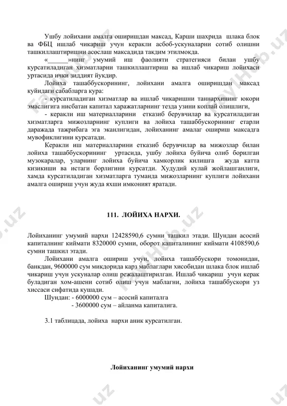 тиладиган хизматларга туманда мижозларнинг куплиги лойихани амалга ошириш учун жуда яхши имконият яратади. 111. лойиха нархи. лойиханинг умумий нархи 12428590,6 сумни ташкил этади. шундан асосий капиталнинг киймати 8320000 сумни, оборот капиталининг киймати 4108590,6 сумни ташкил этади. лойихани амалга ошириш учун, лойиха ташаббускори томонидан, банкдан, 9600000 сум микдорида карз маблаглари хисобидан шлака блок ишлаб чикариш учун ускуналар олиш режалаштирилган. ишлаб чикариш учун керак буладиган хом-ашени сотиб олиш учун маблагни, лойиха ташаббускори уз хиссаси сифатида кушади. шундан: - 6000000 сум – асосий капиталга - 3600000 сум – айланма капиталига. 3.1 таблицада, лойиха нархи аник курсатилган. лойиханинг умумий нархи таблица 3.1. № ташаббускор хиссаси (сум) банк кредити (сум) умумий микдори (сум) 1. иморат, иш майдони 750000 0 750000 2. асбоб-ускуналар 1.шлака блок ускунаси 2.фбц учун: форма ва вибростол бетон коригич 0 1000000 2000000 3000000 6000000 3. кушимча ускуналар 1570000 0 1570000 керакли хом ашёлар (1 ойга) 508590,6 3600000 4108590,6 жами 2828590,6 9600000 12428590,6 …
