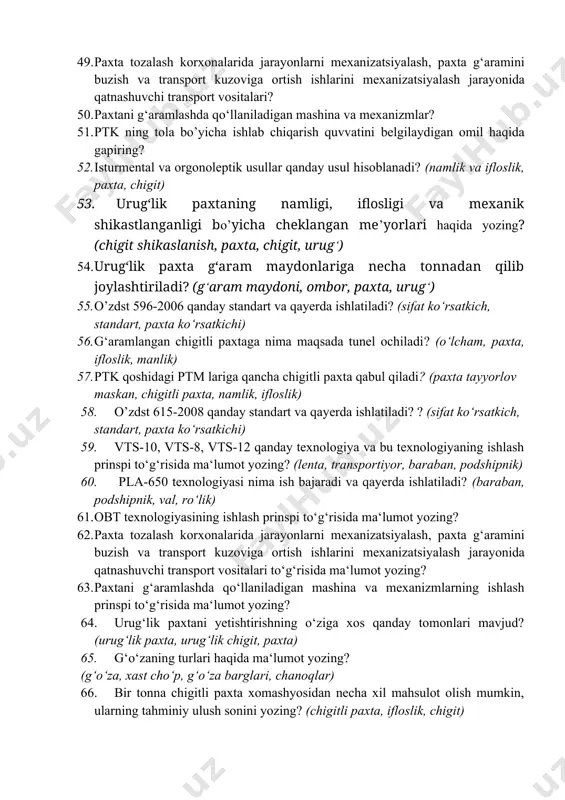 ma‘lumot yozing? (namlik, ifloslik, baraban, podshipnik) 47. katta hajimga ega bo’lgan ptm larga qancha chigitli paxta qabul qilinadi? (g‘aram maydoni, ombor, paxta, urug‘) 48. yopiq omborga chigitli paxta g’aramlansa unga tunel ochiladimi o’lchamlari qancha bo’ladi? (g‘aram maydoni, ombor, paxta, urug‘) 49. pахtа tozalash kоrхоnаlаridа jarayonlarni mехаnizаtsiyalаsh, pахtа g‘аrаmini buzish vа trаnspоrt kuzоvigа оrtish ishlаrini mехаnizаtsiyalаsh jаrаyonidа qаtnаshuvchi trаnspоrt vоsitаlаri? 50. paxtani g‘aramlashda qо‘llaniladigan mashina va mexanizmlar? 51. ptk ning tоla bo’yicha ishlab chiqarish quvvatini belgilaydigan omil haqida gapiring? 52. isturmental va orgonoleptik usullar qanday usul hisoblanadi? (namlik va ifloslik, paxta, chigit) 53. urug‘lik paxtaning namligi, iflosligi va mexanik shikastlanganligi bo’yicha cheklangan me’yorlari haqida yozing? (chigit shikaslanish, paxta, chigit, urug‘) 54. urug‘lik paxta g‘aram maydonlariga necha tonnadan qilib joylashtiriladi? (g‘aram maydoni, ombor, paxta, urug‘) 55. o’zdst 596-2006 qanday standart va qayerda ishlatiladi? (sifat ko‘rsatkich, standart, paxta ko‘rsatkichi) 56. g‘aramlangan chigitli paxtaga nima maqsada tunel ochiladi? (o‘lcham, paxta, ifloslik, manlik) 57. ptk …
