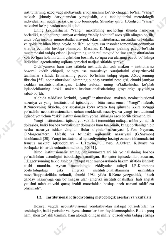 a kelmadi; neoinstitutsionalizm deduktiv yo‘ldan borib, neoklassik iqtisodiy nazariyaning umumiy tamoyillaridan ijtimoiy hayotning muayyan hodisalarini izohlashga intilmoqda. 3) “eski” institutsionalizm radikal iqtisodiy tafakkur oqimi sifatida asosiy e'tiborni insonlar manfaatlarini himoyalovchi jamoalar (asosan, kasaba uyushmalari va hukumat) xatti-harakatiga qaratdi; neoinstitutsionalizm qaysi jamoa a'zosi bo‘lish uning uchun foydali ekanligini o‘z manfaatlariga amal qilgan holda hal etuvchi mustaqil individga e'tibor qaratadi. 4) “eski” institutsionalizm metodologik xolizmdan foydalanadi, uni umumiy tarzda quyidagicha ta'riflash mumkin: “institutlar birlamchi, individlar ikkilamchi”. ushbu holat neoinstitutsional nazariyaga asos qilib olindi. shu nuqtai nazardan “eski” va “yangi” institutsional maktablarni o‘zaro farqlash lozim. ingliz iqtisodchisi j.xodjson [55] u yoki bu yo‘nalishga mansub olimlarni quyidagicha tarzda tasniflashni taklif qiladi: “eski” institutsional maktab: t.veblen, j.r.kommons, u.mitchellar, y.shumpeter, j.k.gelbreyt, f.nayt, k.polani, k.ayres, g.myurdal'. “yangi” institutsional maktab: r.kouz, d.nort, o.uil'yamson, r.pozner, m.olson, f.xayek. j.xodjsonning fikricha [55], agar “eski” maktab darvinizmga asoslanib, raqobatlashuvchi institutlar to‘g‘risidagi asoslardan foydalangan holda institutlarning uzoq vaqt mobaynida rivojlanishini ko‘rib chiqqan bo‘lsa, …