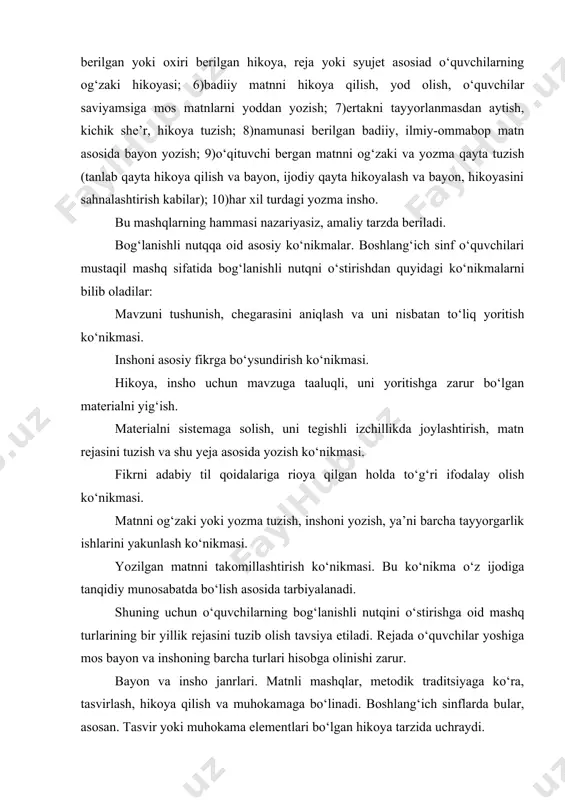 ng janr xususiyatlarini hg‘isobga oladi. hikoya boshlang‘ich sinf o‘quvchilari uchun mos janr hisoblanadi. tasvirda syujet, qatnashuvi shaxslar bo‘lmaydi; unda tabiat, ayrim predmet va hodisalar tasvirlanadi. muhokama bog‘lanishli matnning anchagina qiyin shakli hisoblanadi, shuning uchun boshlang‘ich sinflar dasturida muhokama tarzida insho yozdirish tavsiya etilmaydi; o‘quvchilar inshoda muhokama elementlaridangina foydalanadilar. masalan, “qushlar uyasini nima uchun buzish mumkin emas”, “paxta – bizning boyligimiz” mavzularida og‘zaki hikoya tuzdirilsa yoki insho yozdirilsa, muhokama elementi, albatta , bo‘ladi. o‘qituvchi bog‘lanishli nutqni rejalashtirganda, turli janrda mashq qilinishi ko‘zda tutadi va o‘quvchilarga hikoya, tasvir va muhokama elementlarini o‘rgata boradi.