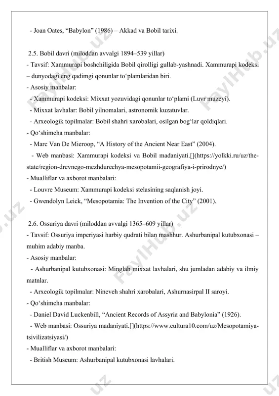 - asosiy manbalar: - mixxat lavhalar: navuxadnazar ii yilnomalari. - arxeologik topilmalar: ishtar darvozasi, bobil ziggurati. - qo‘shimcha manbalar: - paul-alain beaulieu, “the reign of nabonidus” (1989). - web manbasi: yangi bobil imperiyasi.[](https://uz.wikipedia.org/wiki/mesopotamiya) - mualliflar va axborot manbalari: - pergamon museum: ishtar darvozasi eksponatlari. - donald j. wiseman, “nebuchadrezzar and babylon” (1985). manbalarni tahlil qilish - asosiy manbalarning ahamiyati: arxeologik topilmalar va mixxat lavhalar mesopotamiya tsivilizatsiyasining iqtisodiy, ijtimoiy va madaniy hayotini bevosita aks ettiradi. masalan, xammurapi kodeksi qonunchilik va ijtimoiy tabaqalanishni tushunishda muhimdir. - qo‘shimcha manbalarning o‘rni: qadimgi yunon mualliflari (gerodot) va zamonaviy tadqiqotchilar (kramer, woolley) asosiy manbalarni talqin qilishda yordam beradi, ammo ularning ma’lumotlari ba’zan xolis bo‘lmasligi mumkin. - sana kelishmovchiliklari: tarixchilar orasida davrlarning aniq sanalari bo‘yicha bahslar mavjud. masalan, shumer tsivilizatsiyasining boshlanishi miloddan avvalgi 5000 yoki 3500 yil deb farq qilinadi.[](https://uz.wikipedia.org/wiki/qadimgi_mesopotamiya_tarixi) - manbalarning cheklovlari: ko‘p manbalar faqat elita sinfining hayotini yoritadi, oddiy xalq haqida ma’lumot kam. shuningdek, ba’zi …
