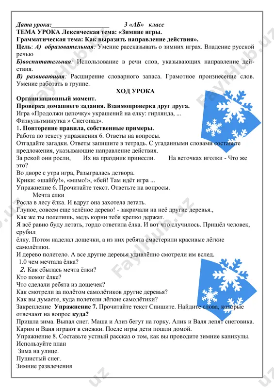 ): на уроке: я приобрёл--_________________________я научился--__________________________________________ я понял, что ________________________________________-было трудно______________________________________________ было интересно ______________________________________-. хочу сказать «спасибо»____________________________________ домашнее задание: упражнение 4. выразительное чтение стихотворения. правило. дата урока:__________________ 3 «аб» класс тема урока лексическая тема: «зимние игры. грамматическая тема: как выразить направление действия». цель: a) образовательная: умение рассказывать о зимних играх. владение русской речью б)воспитательная: использование в речи слов, указывающих направление действия. в) развивающая: расширение словарного запаса. грамотное произнесение слов. умение работать в группе. ход урока организационный момент. проверка домашнего задания. взаимопроверка друг друга. игра «продолжи цепочку» украшений на елку: гирлянда, ... физкультминутка » снегопад». 1. повторение правила, собственные примеры. работа по тексту упражнения 6. ответы на вопросы. отгадайте загадки. ответы запишите в тетрадь. с угаданными словами составьте предложения, указывающие направление действия. за рекой они росли, их на праздник принесли. на веточках иголки - что же это? во дворе с утра игра, разыгралась детвора. крики: «шайбу!», «мимо!», «бей! там идёт игра …