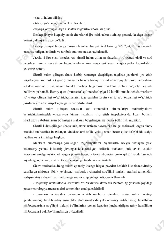 ijro etish inspeksiyasida hozir bo`lishi shart.uzrli sababsiz hozir bo`lmagan mahkum belgilangan majburan keltirilishi mumkin. shartli hukm qilingan shaxs xulq-atvori ustidan nazoratni amalga oshiruvchi organ sinov muddati mobaynida belgilangan cheklashlarni to`liq yoki qisman bekor qilish to`g`risida sudga taqdimnoma kiritishga haqlidir. mahkum zimmasiga yuklangan majburiyatlarni bajarishdan bo`yin tovlagan yoki maomuriy yohud intizomiy javobgarlikka tortilgan hollarda mahkum hulq-atvori ustidan nazoratni amalga oshiruvchi organ jinoyat huquqiy taosir chorasini bekor qilish hamda hukmda tayinlangan jazoni ijro etish to`g`risida sudga taqdimnoma kiritadi. sinov muddati sudning hukmi qonuniy kuchga kirgan paytdan boshlab hisoblanadi.ruhiy kasallarga nisbatan tibbiy yo`sindagi majburlov choralari sog`likni saqlash oranlari tomonidan sud-psixatriya ekspertizasi xulosasiga muvofiq quyidagi tartibda qo`llaniladi: - majburiy ambulatoriya kuzatuvi va psixiatrda davolash bemorning yashash joyidagi psixonervrologiya muassasalari tomonidan amalga oshiriladi; - bemorni jamiyatdan batamom ajratib majburiy davolash uning ruhiy holatiga qarab,umumiy tartibli ruhiy kasalliklar shifoxonalarida yoki umumiy tartibli ruhiy kasalliklar shifoxonalarinin sog`liqni tiklash bo`limlarida yohud kuzatish kuchaytirilgan ruhiy kasalliklar shifoxonalari yoki bo`linmalarida …