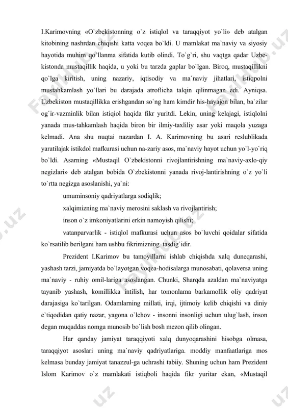 -zariy asos, ma`naviy hayot uchun yo`l-yo`riq bo`ldi. asarning «mustaqil o`zbekistonni rivojlantirishning ma`naviy-axlo-qiy negizlari» deb atalgan bobida o`zbekistonni yanada rivoj-lantirishning o`z yo`li to`rtta negizga asoslanishi, ya`ni: umuminsoniy qadriyatlarga sodiqlik; xalqimizning ma`naviy merosini saklash va rivojlantirish; inson o`z imkoniyatlarini erkin namoyish qilishi; vatanparvarlik - istiqlol mafkurasi uchun asos bo`luvchi qoidalar sifatida ko`rsatilib berilgani ham ushbu fikrimizning tasdig`idir. prezident i.karimov bu tamoyillarni ishlab chiqishda xalq duneqarashi, yashash tarzi, jamiyatda bo`layotgan voqea-hodisalarga munosabati, qolaversa uning ma`naviy - ruhiy omil-lariga asoslangan. chunki, sharqda azaldan ma`naviyatga tayanib yashash, komillikka intilish, har tomonlama barkamollik oliy qadriyat darajasiga ko`tarilgan. odamlarning millati, irqi, ijtimoiy kelib chiqishi va diniy e`tiqodidan qatiy nazar, yagona o`lchov - insonni insonligi uchun ulug`lash, inson degan muqaddas nomga munosib bo`lish bosh mezon qilib olingan. har qanday jamiyat taraqqiyoti xalq dunyoqarashini hisobga olmasa, taraqqiyot asoslari uning ma`naviy qadriyatlariga. moddiy manfaatlariga mos kelmasa bunday jamiyat tanazzul-ga uchrashi tabiiy. shuning uchun ham prezident islom karimov o`z mamlakati istiqboli …