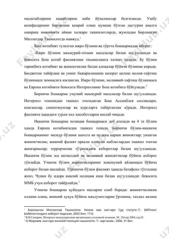 рпол фаолияти ҳақидаги турли хил ҳисоботларни ишлаб чиқади. иккинчи бошқарма полиция бошқармаси деб аталади ва 4 та бўлим ҳамда европа котибиятидан ташкил топади. биринчи бўлим-иккинчи бошқарманинг мазкур бўлими шахсга ва мулкка қарши жиноятлар; уюшган жиноятчилик; жиноий фалият орқали олинган маблағлардан ташкил топган жамғармалар; террорчилик тў\рисидаги ахборотлар билан шу\улланади. иккинчи бўлим эса иқтисодий ва молиявий жиноятчилар бўйича ахборот тўплайди. учинчи бўлим наркотикларнинг ноқонуний айланмаси бўйича ахборот билан ишлайди. тўртинчи бўлим фаолият ҳақида батафсил тўхталиш жоиз. чунки бу идора амалий полиция иши билан шу\улланади: бевосита ммб учун ахборот тайёрлайди. учинчи бошқарма қуйидаги ишларни олиб боради: жиноятчиликни олдини олиш, жиноий ҳуқуқ бўйича маълумотларни ўрганиш, таҳлил қилиш ва тарқатиш; халқаро жиноятчилик ҳақидаги статистик материалларни тўплаш ва нашр қилиш; битимлар, резолюция лойиҳалари, йўриқномалар ва қоидаларни ишлаб чиқиш; журнал нашр қилиш. тўртинчидан бошқарма телекоммуникация ва компьютер технологияларини ўрганиш ва интерпол фаолиятига жорий қилишга ихтисослашган. интерпол ходимлари халқаро жиноятчиликда ҳам биринчи, ҳам иккинчи гуруҳга киритилган аксарият жиноятларга …