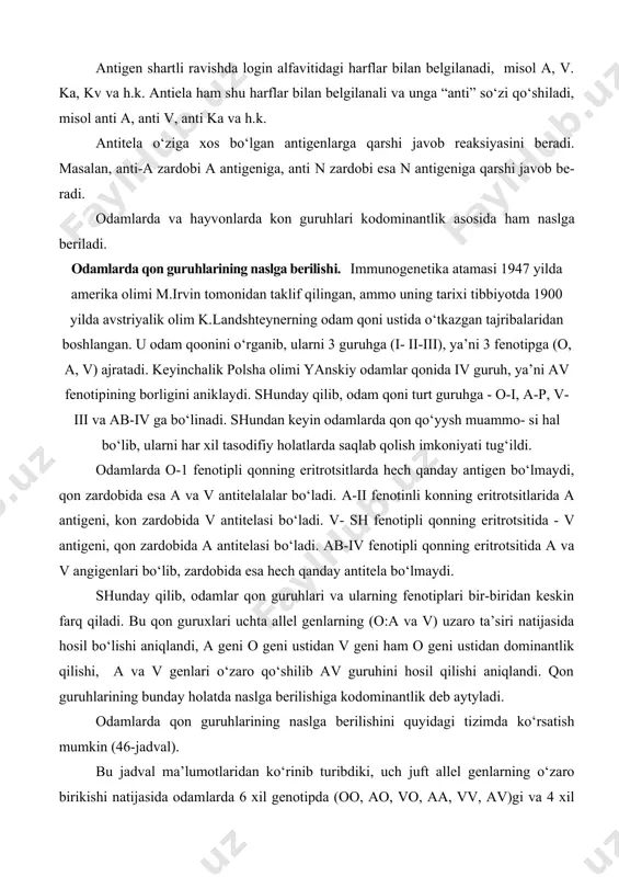 reaksiyasini beradi. masalan, anti-a zardobi a antigeniga, anti n zardobi esa n antigeniga qarshi javob beradi. odamlarda va hayvonlarda kon guruhlari kodominantlik asosida ham naslga beriladi. odamlarda qon guruhlarining naslga berilishi. immunogenetika atamasi 1947 yilda amerika olimi m.irvin tomonidan taklif qilingan, ammo uning tarixi tibbiyotda 1900 yilda avstriyalik olim k.landshteynerning odam qoni ustida o‘tkazgan tajribalaridan boshlangan. u odam qoonini o‘rganib, ularni 3 guruhga (i- ii-iii), ya’ni 3 fenotipga (o, a, v) ajratadi. keyinchalik polsha olimi yanskiy odamlar qonida iv guruh, ya’ni av fenotipining borligini aniklaydi. shunday qilib, odam qoni turt guruhga - o-i, a-p, v-iii va ab-iv ga bo‘linadi. shundan keyin odamlarda qon qo‘yysh muammo- si hal bo‘lib, ularni har xil tasodifiy holatlarda saqlab qolish imkoniyati tug‘ildi. odamlarda o-1 fenotipli qonning eritrotsitlarda hech qanday antigen bo‘lmaydi, qon zardobida esa a va v antitelalalar bo‘ladi. a-ii fenotinli konning eritrotsitlarida a antigeni, kon zardobida v antitelasi bo‘ladi. v- sh fenotipli qonning eritrotsitida …