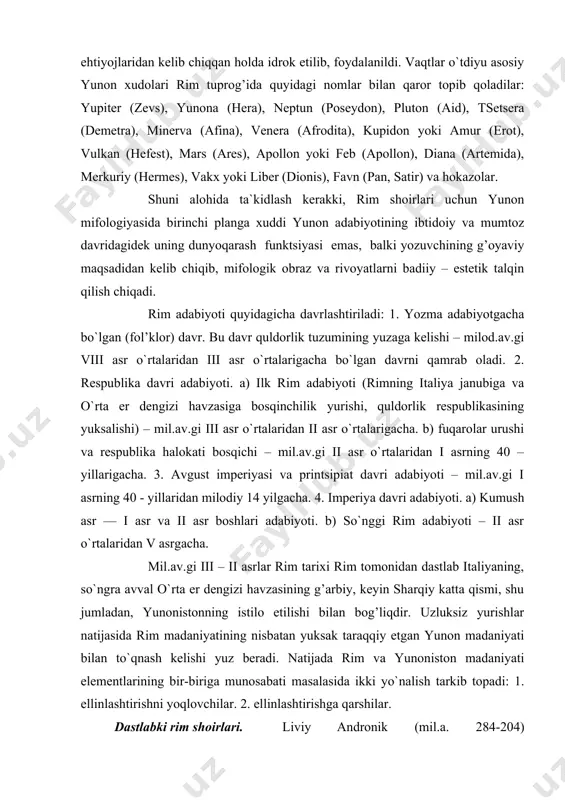 illaridan milodiy 14 yilgacha. 4. imperiya davri adabiyoti. a) kumush asr –– i asr va ii asr boshlari adabiyoti. b) so`nggi rim adabiyoti – ii asr o`rtalaridan v asrgacha. mil.av.gi iii – ii asrlar rim tarixi rim tomonidan dastlab italiyaning, so`ngra avval o`rta er dengizi havzasining g’arbiy, keyin sharqiy katta qismi, shu jumladan, yunonistonning istilo etilishi bilan bog’liqdir. uzluksiz yurishlar natijasida rim madaniyatining nisbatan yuksak taraqqiy etgan yunon madaniyati bilan to`qnash kelishi yuz beradi. natijada rim va yunoniston madaniyati elementlarining bir-biriga munosabati masalasida ikki yo`nalish tarkib topadi: 1. ellinlashtirishni yoqlovchilar. 2. ellinlashtirishga qarshilar. dastlabki rim shoirlari. liviy andronik (mil.a. 284-204) yunonistonlik birinchi rim shoiri , tarjimon, rim mastaolarida yunon va lotin tilidan dars beradi. qadimgi saturn vaznida «odisseya» ni lotin tiliga tarjima qilgan. ko`p o`rinlarda misralarni qisqartirib, ma`budlarning nomlari bilan almashtiradi. lotin «odisseya» si qariyb 2 asr davomida rim maktablarida asosiy o`quv kitobi bo`lib xizmat qiladi. liviy andronik lotin tilida …