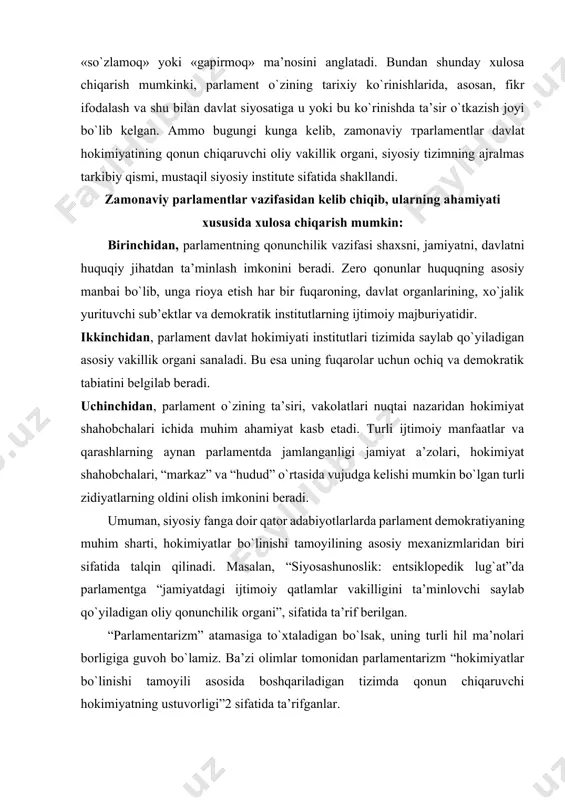 mexanizmlaridan biri sifatida talqin qilinadi. masalan, “siyosashunoslik: entsiklopedik lug`at”da parlamentga “jamiyatdagi ijtimoiy qatlamlar vakilligini ta’minlovchi saylab qo`yiladigan oliy qonunchilik organi”, sifatida ta’rif berilgan. “parlamentarizm” atamasiga to`xtaladigan bo`lsak, uning turli hil ma’nolari borligiga guvoh bo`lamiz. ba’zi olimlar tomonidan parlamentarizm “hokimiyatlar bo`linishi tamoyili asosida boshqariladigan tizimda qonun chiqaruvchi hokimiyatning ustuvorligi”2 sifatida ta’rifganlar. biroq bu ta’rif “parlamentarizm” atamasining mohiyatini to`la ochib bera olmaydi. odatda “parlamentarizm” deganda, parlament haqida, uning rivojlanishi va shakllanishi, faoliyat yuritishi haqidagi barcha qarashlar, fikrlar va huquqiy me’yorlarning yig`inidisi tushuniladi. shuni alohida ta’kidlash joizki, parlamentarizm bu ko`p qirrali universal hodisa bo`lib, xar bir mamlakatda o`ziga xos ko`rinishiga ega. umuman, parlament nafaqat qonunchilik va vakillik funktsiyalari bilan balki, hokimiyatlar bo`linishi printsipini amalga oshirishi bilan ham ahamiyatlidir. bu esa zamonaviy demokratiyaning eng asosiy shartlaridan biriga aylangan. bu haqda taniqli huquqshunos olim e.²alilov shunday yozadi: “xxi asrning boshlariga kelib, oddiy bir haqiqat – to`la vakolatga ega bo`lgan parlamentsiz mamlakatida to`laqonli demokratiya bo`lishi mumkin …