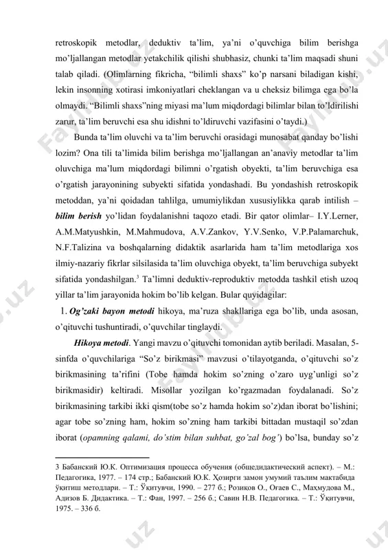 tish jarayonining subyekti sifatida yondashadi. bu yondashish retroskopik metoddan, ya’ni qoidadan tahlilga, umumiylikdan xususiylikka qarab intilish – bilim berish yo’lidan foydalanishni taqozo etadi. bir qator olimlar– i.y.lerner, a.m.matyushkin, m.mahmudova, a.v.zankov, y.v.senko, v.p.palamarchuk, n.f.talizina va boshqalarning didaktik asarlarida ham ta’lim metodlariga xos ilmiy-nazariy fikrlar silsilasida ta’lim oluvchiga obyekt, ta’lim beruvchiga subyekt sifatida yondashilgan.[footnoteref:3] ta’limni deduktiv-reproduktiv metodda tashkil etish uzoq yillar ta’lim jarayonida hokim bo’lib kelgan. bular quyidagilar: [3: бабанский ю.к. оптимизация процесса обучения (общедидактический аспект). – м.: педагогика, 1977. – 174 стр.; бабанский ю.к. ҳозирги замон умумий таълим мактабида ўқитиш методлари. – т.: ўқитувчи, 1990. – 277 б.; розиқов о., оғаев с., маҳмудова м., адизов б. дидактика. – т.: фан, 1997. – 256 б.; савин н.в. педагогика. – т.: ўқитувчи, 1975. – 336 б. ] 1. og’zaki bayon metodi hikoya, ma’ruza shakllariga ega bo’lib, unda asosan, o’qituvchi tushuntiradi, o’quvchilar tinglaydi. hikoya metodi. yangi mavzu o’qituvchi tomonidan aytib beriladi. masalan, 5-sinfda o’quvchilariga …