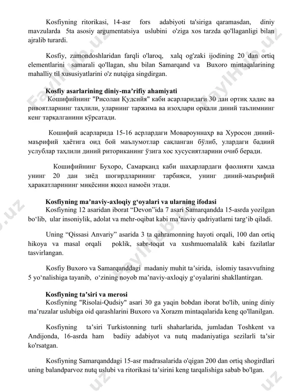 a singdirgan. kosfiy asarlarining diniy-maʼrifiy ahamiyati кошифийнинг "рисолаи қудсийя" каби асарларидаги 30 дан ортиқ ҳадис ва ривоятларнинг таҳлили, уларнинг таржима ва изоҳлари орқали диний таълимнинг кенг тарқалганини кўрсатади. кошифий асарларида 15-16 асрлардаги мовароуннаҳр ва хуросон диний-маърифий ҳаётига оид бой маълумотлар сақланган бўлиб, улардаги бадиий услублар таҳлили диний риториканинг ўзига хос хусусиятларини очиб беради. кошифийнинг бухоро, самарқанд каби шаҳарлардаги фаолияти ҳамда унинг 20 дан зиёд шогирдларининг тарбияси, унинг диний-маърифий ҳаракатларининг миқёсини яққол намоён этади. kosfiyning maʼnaviy-axloqiy g‘oyalari va ularning ifodasi kosfiyning 12 asaridan iborat “devon”ida 7 asari samarqandda 15-asrda yozilgan bo‘lib, ular insoniylik, adolat va mehr-oqibat kabi maʼnaviy qadriyatlarni targ‘ib qiladi. uning “qissasi anvariy” asarida 3 ta qahramonning hayoti orqali, 100 dan ortiq hikoya va masal orqali poklik, sabr-toqat va xushmuomalalik kabi fazilatlar tasvirlangan. kosfiy buxoro va samarqanddagi madaniy muhit taʼsirida, islomiy tasavvufning 5 yo‘nalishiga tayanib, o‘zining noyob maʼnaviy-axloqiy g‘oyalarini shakllantirgan. kosfiyning taʼsiri va merosi kosfiyning "risolai-qudsiy" asari 30 ga yaqin …