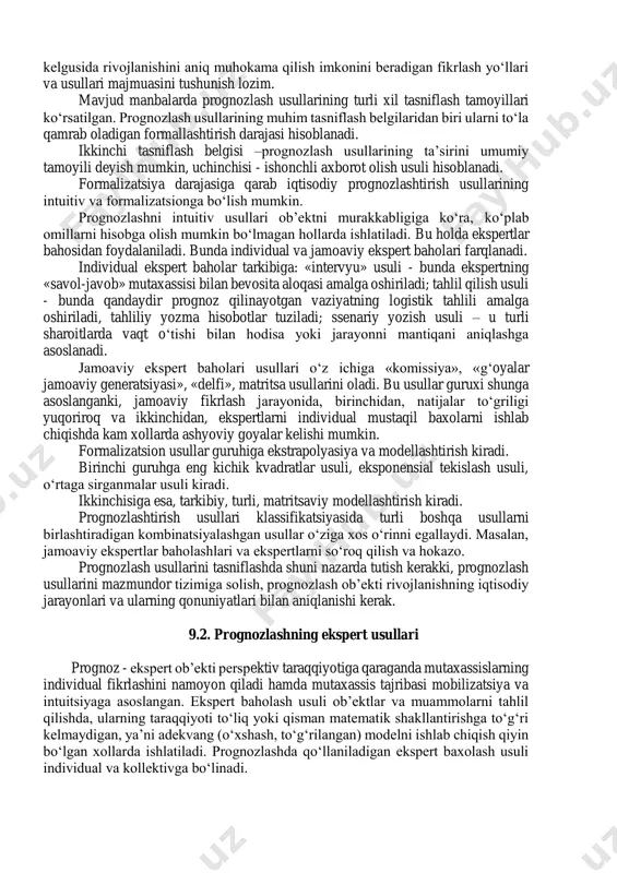 in, uchinchisi - ishonchli axborot olish usuli hisoblanadi. formalizatsiya darajasiga qarab iqtisodiy prognozlashtirish usullarining intuitiv va formalizatsionga bo‘lish mumkin. prognozlashni intuitiv usullari ob’ektni murakkabligiga ko‘ra, ko‘plab omillarni hisobga olish mumkin bo‘lmagan hollarda ishlatiladi. bu holda ekspertlar bahosidan foydalaniladi. bunda individual va jamoaviy ekspert baholari farqlanadi. individual ekspert baholar tarkibiga: «intervyu» usuli - bunda ekspertning «savol-javob» mutaxassisi bilan bevosita aloqasi amalga oshiriladi; tahlil qilish usuli - bunda qandaydir prognoz qilinayotgan vaziyatning logistik tahlili amalga oshiriladi, tahliliy yozma hisobotlar tuziladi; ssenariy yozish usuli – u turli sharoitlarda vaqt o‘tishi bilan hodisa yoki jarayonni mantiqani aniqlashga asoslanadi. jamoaviy ekspert baholari usullari o‘z ichiga «komissiya», «g‘oyalar jamoaviy generatsiyasi», «delfi», matritsa usullarini oladi. bu usullar guruxi shunga asoslanganki, jamoaviy fikrlash jarayonida, birinchidan, natijalar to‘griligi yuqoriroq va ikkinchidan, ekspertlarni individual mustaqil baxolarni ishlab chiqishda kam xollarda ashyoviy goyalar kelishi mumkin. formalizatsion usullar guruhiga ekstrapolyasiya va modellashtirish kiradi. birinchi guruhga eng kichik kvadratlar usuli, eksponensial tekislash usuli, …