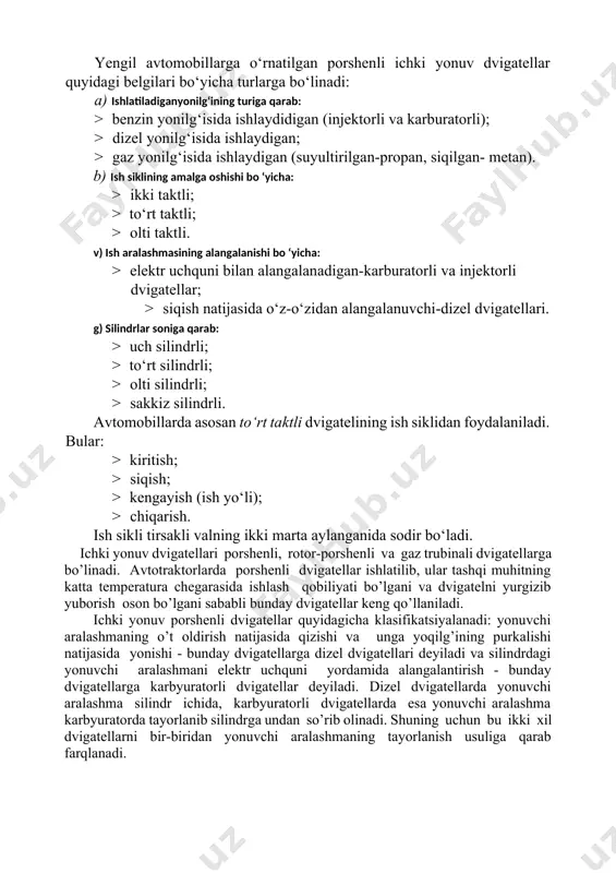 dvigatellarga dizel dvigatellari deyiladi va silindrdagi yonuvchi aralashmani elektr uchquni yordamida alangalantirish - bunday dvigatellarga karbyuratorli dvigatellar deyiladi. dizel dvigatellarda yonuvchi aralashma silindr ichida, karbyuratorli dvigatellarda esa yonuvchi aralashma karbyuratorda tayorlanib silindrga undan so’rib olinadi. shuning uchun bu ikki xil dvigatellarni bir-biridan yonuvchi aralashmaning tayorlanish usuliga qarab farqlanadi. ishchi jarayonlarning amalga oshirilishi bo’yicha: to’rt taktli va ikki taktli dvigatellardir. ishlatiladigan yoqilg’i turiga qarab: suyuq yoqilg’i bilan benzin va dizel yoqilg’isi bilan ishlovchi dvigatellar va gaz bilan ishlovchi dvigatellar (ishlatiladigan gazlar qisilgan va suyultirilgan holatda bo’ladi). silindrlar soniga qarab bir silindrli va ko’p silindrli (ikki- to’rt, olti silindrli va hokazo). silindrlarning joylashishiga qarab: bir qatorli va ikki qatorli dvigatellar (oxirgisi v-simon joylashish ham deb ataladi). porshenli ichdan yonar dvigatelar quyidagi mexanizmlardan: krivoship-shatun, gaz taqsimlash va tezliklar regulyatoridan hamda quyidagi sistemalardan - ta'minlash, sovutish, moylash, o’t oldirish va yurgizib yuborishdan iboratdir. 2.dvigatellarning asosiy mexanizm va tizimlari. porshenli iyodlari ikki mexanizm va besh …