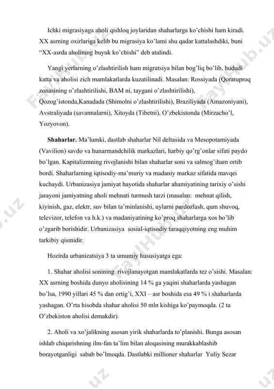 ko’proq shaharlarga xos bo’lib o’zgarib borishidir. urbanizasiya sosial-iqtisodiy taraqqiyotning eng muhim tarkibiy qismidir. hozirda urbanizatsiya 3 ta umumiy hususiyatga ega: 1. shahar aholisi sonining rivojlanayotgan mamlakatlarda tez o’sishi. masalan: xx asrning boshida dunyo aholisining 14 % ga yaqini shaharlarda yashagan bo’lsa, 1990 yillari 45 % dan ortig’i, xxi – asr boshida esa 49 % i shaharlarda yashagan. o’rta hisobda shahar aholisi 50 mln kishiga ko’paymoqda. (2 ta o’zbekiston aholisi demakdir). 2. aholi va xo’jalikning asosan yirik shaharlarda to’planishi. bunga asosan ishlab chiqarishning ilm-fan ta’lim bilan aloqasining murakkablashib borayotganligi sabab bo’lmoqda. dastlabki millioner shaharlar yuliy sezar davrida paydo bo’lgan (rim) bo’lsa, xx asr boshida ularning soni 10 taga, 1980 yillari 200 tadan ortdi. millioner shaharlar soni xx asr oxirida 400 taga etishi kuzatilinmoqda. hozirda millioner shaharlar soni rossiyada 13 ta, markaziy osiyoda 2 ta. aholi soni 5 mln dan ortiq bo’lgan shaharlar soni hozirda 30 ta, aholisi soni 20 mln dan …