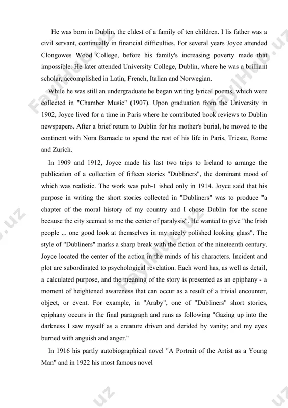 curs in the final paragraph and runs as following "gazing up into the darkness i saw myself as a creature driven and derided by vanity; and my eyes burned with anguish and anger." in 1916 his partly autobiographical novel "a portrait of the artist as a young man" and in 1922 his most famous novel "ulysses" were published. ulysses" is a dazzling original attempt to tell the story of group of dubliners on a single day and at the same time present a symbolic view of human history. seven hun​dred pages of the novel relate of one day in the life of two dubliners who are not acquainted. leopold bloom, an advertising agent, and stephen dedalus, a poet and teacher, ramble in the streets of dublin; the paths of these two men cross and re-cross through the day and finally they meet only for a leave-taking. the book is built …