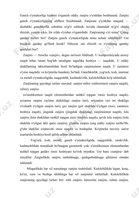 'rish mumkin. uni ham «zanjira» deb ataydilar. zargarlikda zanjira zarbaldoqqa, qashqarbaldoqqa qilsimon simdan ishlanadi. misgarlikda har xil narsalarga zanjira tushiriladi. kulolchilikda lagan, kosa, ko'za, xum va boshqa idishlarga har xil zanjiralar ishlatiladi. kulolchilikda zanjiraning quyidagi turlari bor: rohi zanjira, tumorcha zanjira, zulma zanjira, qanot zanjira, karniz zanjira, zuluk zanjira, koptok zanjira, kulcha zanjira, gandum zanjira, jingalak zanjira, ilmoq zanjira, g'ildirak zanjira, qo'chqor zanjira, kapalak zanjira, zanjirai islimi, chor yaproq va boshqalar. zanjira sodda bo'lsada, jozibali ko'rinishiga ega. geometrik shakllar o'yilganda soya, yorug' va yarim soyalar o'ziga xos nafis ko'rinishiga ega bo'lib, kishida ajoyib taassurot hosil qiladi. zanjiradagi soya, yorug' va yarim soyalar juda chiroyli ko'rinadi, o'yilgan zanjira go'yo harakat qilayotgandek tuyuladi. ganch o'ymakorligida namoyon, tokcha, eshik, deraza, taxmonlar va boshqa joylarning chetiga ishlatiladi. ganch o'ymakorligida ustalar har bir o'ymani, masalan, namoyon, tokcha, izora va boshqalarni uzoqdan va yaqindan yaxshi ko'rinishini hisobga olgan holda o'yadilar. shuning uchun ham yaxshi ganchkorlik asari …