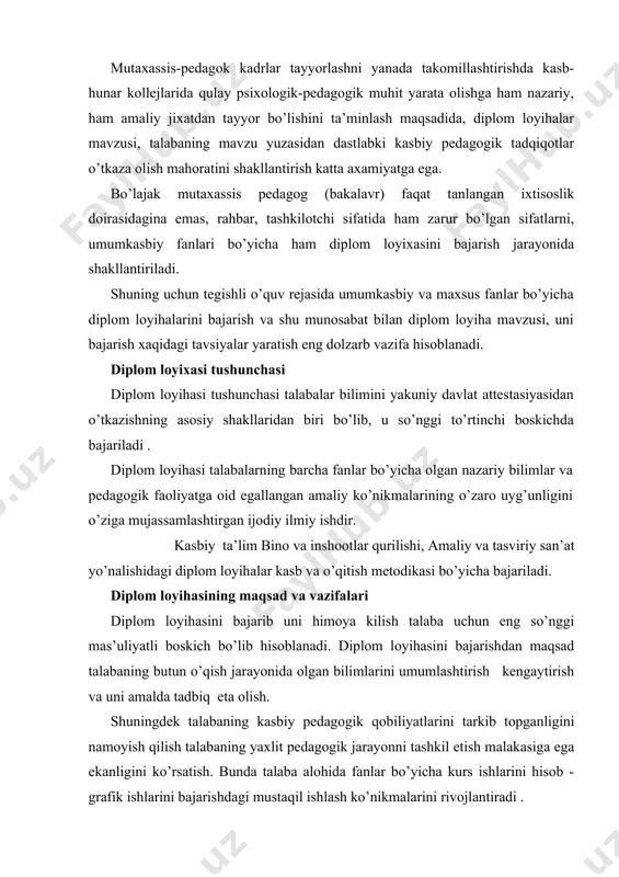malarini rivojlantiradi . diplom loyihasining sifati va uni himoya qilish darajasi bo’lajak mutaxassisning ish faoliyatiga to’la tayyor ekanligini belgilaydi . diplom loyixasini mavzulari turli xil bo’lib ko’pincha ular buyurtmachi topshiriqlari va real loyihalar asosida bajarilib amalda tadbik etiladi . diplom loyihasida talabaning izlanuvchanligi, ilmiy tadqiqot elementlarining borligi, ixtirochiligi, qabul qilingan yechimlarini chuqur tahlil qila olishi yuqori baholanadi. ilmiy tadqiqot ishlari bajarishga moyilligi bo’lgan bitiruvchi talabalar kafedra qarori bilan bitiruv ishi o’rniga o’quv tadqiqot ishlarini ham bajarishlari mumkin. bu ishlarning sifati va ilmiy darajasiga qarab bitiruvchi dak tomonidan magistraturada o’qishga tavsiya etishi imkoniga ega bo’ladi. diplom loyixasini bajarishga raxbarliq qilish diplom loyihasi rahbari etib kafedraning va institutning professor va dosentlari (hamkorlik shartnomasi asosida), kasb-xunar ta’limi bo’yicha tajribali mutaxassis-pedagoglar,ilmiy xodimlar hamda o’rta maxsus, kasb-hunar ta’limi xududiy boshqarmalari va o’quv yurtlarining yuqori malakali pedagogik xodimlari tayinlanadi. ularning nomzodlari mutaxassislik kafedrasi mudirining bildirishnomasiga asosan institut rektorining buyrug’i bilan tasdiklanadi. diplom loyixasi raxbarining vazifalari: -diplom …