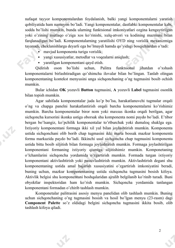 a c++ builder oyd imkoniyatlaridan to’liq foydalanadi. c++ builder bu omd ekan, ole (ocx) boshqaruvchi elementlarni kiritish uncha qiyinchilik tug’dirmaydi. c++ builder bosh xususiyati avvalambor, uning dasturni vizual ishlash jarayonida nafaqat tayyor komponentalardan foydalanish, balki yangi komponentalarni yaratish qobiliyatida ham namoyon bo’ladi. yangi komponentalar, dastlabki komponentalar kabi, sodda bo’lishi mumkin, bunda ularning funktsional imkoniyatlari ozgina kengaytirilgan yoki o’zining mutlaqo o’ziga xos ko’rinishi, xulq-atvori va kodining mazmuni bilan farqlanadigan bo’ladi. komponentalarning yaratilishi oyd ning vorislik mexanizmiga tayanadi, cheklanishlarga deyarli ega bo’lmaydi hamda qo’yidagi bosqichlardan o’tadi: · mavjud komponenta turiga vorislik; · yangi xususiyatlar, metodlar va voqealarni aniqlash; · yaratilgan komponentani qayd etish. qidirish oson bo’lishi uchun, palitra funktsional jihatdan o’xshash komponentalarni birlashtiradigan qo’shimcha ilovalar bilan bo’lingan. tanlab olingan komponentaning kontekst menyusini unga sichqonchaning o’ng tugmasini bosib ochish mumkin. bular ichidan ok yozuvli button tugmasini, a yozuvli label tugmasini osonlik bilan topish mumkin. agar sahifada komponentalar juda ko’p bo’lsa, harakatlanuvchi tugmalar orqali …